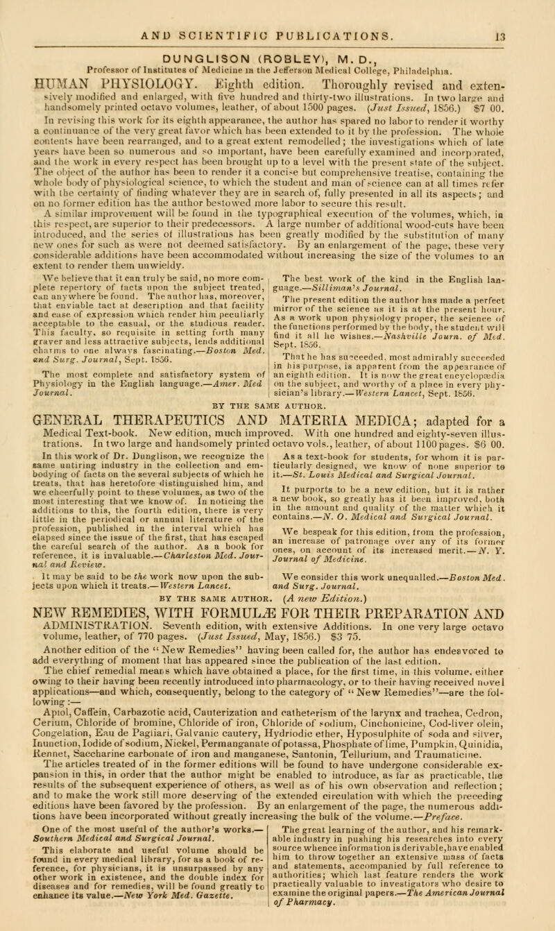 DUNGLISON (ROBLEY), M.D., Professor of Institutes of Medicine in the Jefferson Medical College, Pliiladelphia. HUMAN PHYSIOLOGY. Eighth edition. Thoroughly revised and exten- sively niodified and enlargt-d, with five hiiiidred and thirty-two illustrations. In two larjre and handsomely printed octavo volume!*, leather, of about l-'JOO pages. [Jugt Issued, 1856.) $7 00. In revising this work for its eighth appearance, the author has spared no labor to render it worthy a coiiiinuanee of the very great favor which has been extended to it by the profession. The whole contents have been rearranged, and to a great extent remodelled ; the investigations which of late years have been so numerous and so important, have been carefully examined and incorpirated, and the work in every re<pect has been brought up to a level with the present slate of the subject. The object of the author has been to render it a concise but comprehensive treatise, containing the whole body of physiological science, to which the student and man of science can at all times refer with the certainty of finding whatever they are in search of, fully presented in all its aspects; and on no former edition has the author bestowed more labor to secure this result. A similar improvement will be found in the typographical execution of the volumes, which, ia this respect, are superior to their predecessors. A large number of additional wood-cuts have been introduced, and Ihe series oi illustrations has been greatly modified by the substitution of many new ones for such as were not deemed satisfactory. By an enlargement of the page, these very considerable additions have been accommodated without increasing the size of the volumes to an extent to render them unwieldy. AVe believe that it can truly be said, no more com- plete repertory of tacts upon the subject treated, can anywhere be found. The author has, moreover, that enviable tact at description and that facility and ease, of expression which render him peculiarly acceptable lo the casual, or the studious reader. This faculty, so requisite in setting forth many graver and less attractive subjects, lends additional e.h;unis to one always fascinating.—Boston Med. and Surg. Journal, Sept. 1S56. The most complete and satisfactory system of Physiology in the English language.—Amer. Med Journal. The best work of the kind in the English lan- guage.—Silliman^s Journal. The present edition the author has made a perfect mirror of the science as it is at the present hour. As a work upon physiology proper, the science of the functions performed by the body, the studeiit wilt tind it all he wisHes.—Nfishville Journ. of Mtd. Sept. 1S56. That he has succeeded, most admirably succeeded in his purpose, is apparent from the appearance of an eighth edirion. It is now the great encyclopedia on the subject, and worthy of a place in every phy- sician's library.—Western Lancet, Sept. 1S56. BY THE SAME AUTHOR. GENERAL THERAPEUTICS AND MATERIA MEDIC A; adapted for a Medical Text-book. New edition, much improved. With one hundred and eighty-seven illus- trations. In two large and handsomely printed octavo vols., leather, of about 1100 pages. $6 00. In this work of Dr. Dunglison, we recognize the same untiring industry in the collection and em- bodying of facts on the several subjects of which he treats, that has heretofore distinguished him, and we cheerfully point to these volumes, as two of the most interesting that we know of. In noticing the As a text-book for students, for whom it is par- ticularly designed, we know of none superior t9 it.—St. Louis Medical and Surgical Journal. It purports to be a new edition, but it is rather book, so greatly has it been improved, both additions to this, the fourth edition, there is very i^ t''? amount and quality of the matter which it little in the periodical or annual literature of the ! contains.—jV. O. Medical and Surgical Journal. profession, published in the interval which has elapsed since the issue of the first, that has escaped the careful search of the author. As a book for ivaluable.—Charleston Med. Jour- nal and Review. It may be said to be the work now upon the sub- jects upon which it treats.—IV^estern Lancet. BY THE SAME AUTHOR, We bespeak for this edition, from the profession, an increase of patronage over any of its foruje-r ones, on account of its increased merit. — JV. Y. Journal of Medicine. We consider this work unequalled.—Boston Med. and Surg. Journal. (A new Editio7i.) NEW REMEDIES, WITH FORMULA FOR THEIR PREPARATION AND ADMINISTKATION. Seventh edition, with extensive Additions. Ia one very large octavo volume, leather, of 770 pages. (Just Issued, May, 18-56.) f3 75. Another edition of the  New Remedies having been called for, the author has endeavored to add everything of moment that has appeared since the publication of the last edition. The chief remedial raear.s which have obtained a place, for the first time, in this volume, either owing to their having been recently introduced into pharmacology, or to their having received novel applications—and which, consequently, belong to the category of  New Remedies—are the fol- lowing :— ApioljCaffeia, Carbazotic acid. Cauterization and cathet^rism of the larynx and trachea, Cedron, Cerium, Chloride of bromine. Chloride of iron. Chloride of sodium, Cinchoniciiie, Cod-liver olein, Congelation, Eau de Pagliari, Galvanic cautery, Hydriodic ether. Hyposulphite of soda and silver, Inunction, Iodide of sodium. Nickel, Permanganate of polassa, Phosphate of lime, Pumpkin, Quinidia, Rennet, Saccharine carbonate of iron and manganese, Santonin, Tellurium, and Traumaticine. The articles treated of in the former editions will be found to have undergone considerable ex- pansion in this, in order that the author might be enabled to introduce, as I'ar as practicable, the results of the subsequent experience of others, as well as of his own observation and reflection; and to make the work still more deserving of the extended circulation with which the preceding editions have been favored by the profession. By an enlargement of the page, the numerous addi- tions have been incorporated without greatly increasing the bulk of the volume.—Preface. One of the most useful of the author's works.— Southern Medical and Surgical Journal. This elaborate and useful volume should be found in every medical library, for as a book of re- ference, for physicians, it is unsurpassed by any other work in existence, and the double index for diseases and for remedies, will be found greatly to enhance its value.—New York Med. Gazette. The great learning ot the author, and his remark- able industry in pushing his researches into every source whence information is derivable,have enabled him to throw together an extensive mass of facts and statements, accompanied by full reference to authorities; which last feature renders the work practically valuable to investigators who desire to examine the original papers.—The American Journal of Pharmacy.