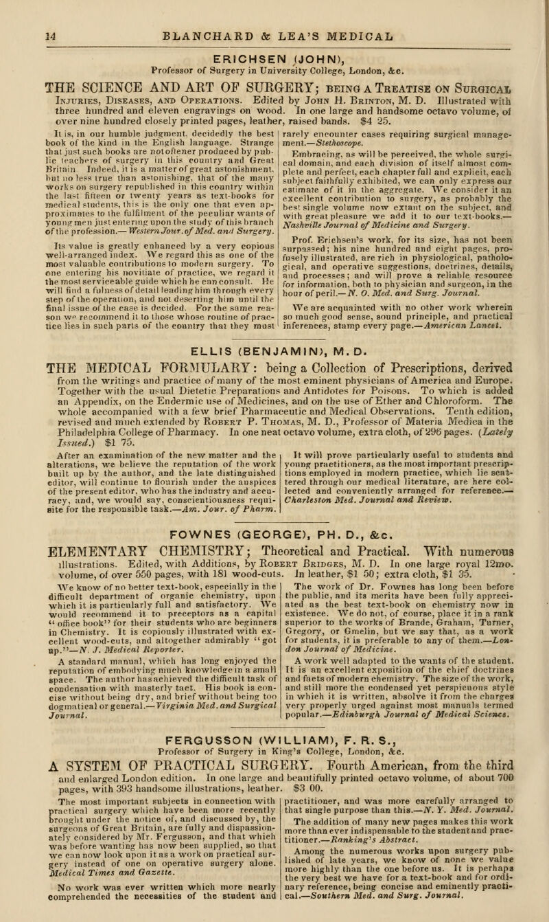 ERICHSEN (JOHN), Professor of Sargery in University Co]iege, London, &C. THE SCIENCE AND ART OF SURGERY; being a Treatise on Surgical Injuries, Diseases, and Operations. Edited by John H. Brinton, M. D. Illustrated with three hundred and eleven engravings on wood. In one large and handsome octavo volume, of over nine hundred closely printed pages, leather, raised bands. $4 25. It is, in our humble judgment, decidedly the best book of the kind in the English language. Strange that just such books are noloflener produced by pub- lic leachPTS of surgery in this country and Great Britain Indeed, it is a matterof great astonishment, but no less true than astonishing, that of the many works on surgery republished in this country within the last filteen or twenty years as text-books for medical students, this is the only one that even ap- proximates to the fulfilment of the peculiar wants of young men just entering upon the study of this branch of the profession.— Western Jour, of Med. ami Surgery. Its value is greatly enhanced by a very copious well-arranged index. We regard this as one of the most valuable contributions to modern surgery. To cne entering his novitiate of practice, we regard it the most serviceable guide which he can consult. He will find a fulness of detail leadinghim through every step of the operation, and not deserting him until the final issue of the case is decided. For the same rea- son we recommend it to those whose routine of prac- tice lies in such parts of the country that they must rarely encounter cases requiring surgical manage- ment.—Stethoscope. Embracing, as will be perceived, the whole surgi- cal domain, and each division of itself almost com- plete and perfect, each chapter full and explicit, each subject faithfully exhibited, we can only express oui estimate of it in the aggregate. We consider it an excellent contribution to surgery, as probably the best single volume now extant on the subject, and with great pleasure we add it to our text-books.— NashviUe Journal of Medicine and Surgery. Prof Erichseii's work, for its size, has not been surpassed; his nine hundred and eight pages, pro- fusely illustrated, are rich in physiological, patholo- gical, and operative suggestions, doetrines, details, and processes; and will prove a reliable resource for information, both to physician and surgeon, in the hour of peri!.— JV. 0. Med. and Surg. Journal. We are acquainted with no other work wherein so much good sense, sound principle, and practical inferences, stamp every page.—American Lancet. ELLIS (BENJAMIN), M.D. THE MEDICAL FORMULARY: being a Collection of Prescriptions, derived from the writings and practice of many of the most eminent physicians of America and Europe. Together with the usual Dietetic Preparations and Antidotes for Poisons. To which is added an Appendix, on the Endermic use of Medicines, and on the use of Ether and Chloroform. The whole accompanied with a few brief Pharmaceutic and Medical Observations. Tenth edition, revised and much extended by Robert P. Thomas, M. D., Professor of Materia Medica in the Philadelphia College of Pharmacy. In one neat octavo volume, estra cloth, of 296 pages. {Lately Issued.) $1 75. It will prove particularly useful to students and After an examination of the new matter and the alterations, we believe the reputation of the work built up by the author, and the late distinguished editor, will continue to flourish under the auspices of the present editor, who has the industry and accu- racy, and, we would say, conscientiousness requi- site for the responsible task.—Am. Jovr. of Pharm. young practitioners, as the most important prescrip- tions employed in modern practice, which lie scat- tered through our medical literature, are here col- lected and conveniently arranged for refereDce.— Charleston Med. Journal and Review. FOWNES (GEORGE), PH. D., &c. ELEMENTARY CHEMISTRY; Theoretical and Practical. With numerous illustrations. Edited, with Additions, by Robert Bridgjes, M. D. In one large royal 12mo. volume, of over 550 pages, with 181 wood-cuts. In leather, $1 50; extra cloth, $1 35. AVe know of no better text-book, especially in the difficult department of organic chemistry, upon which it is particularly full and satisfactory. We would recommend it to preceptors as a capital  office book for their students who are beginners in Chemistry. It is copiously illustrated with ex- cellent wood-cuts, and altogether admirably got up.—iV, J. Medical Reporter. A standard manual, which has long enjoyed the reputation of embodying much knowledse in a small space. The author has achieved the difficult task of condensation with masterly tact. His book is con- cise without being dry, and brief without being too dogmatical or general.— Virginia Med. and Surgical Journal. The work of Dr. Fownes has long been before the public, and its merits have been fully appreci- ated as the best text-book on chemistry now in existe:nce. We do not, of course, place it in a rank superior to the works of Brande, Graham, Turner, Gregory, or Gmelin, but we say that, as a work for students, it is preferable to any of them.—Lon- don Journal of Medicine. A work well adapted to the wants of the student. It is an excellent exposition of the chief doctrines and facts of modern chemistry. Thesizeof the work, and still more the condensed yet perspicuous stj'le in which it is written, absolve it from the charges very properly urged against most manuals terined popular.—Edinburgh Journal of Medical Science. FERGUSSON (WILLIAM), F. R. S., Professor of Surgery in King's College, London, &e. A SYSTEM OF PRACTICAL SURGERY. Fourth American, from the third and enlarged London edition. In one large and beatitifully printed octavo volume, oi about 700 pages, with 393 handsome illustrations, leather. $3 00. The most important subjects in connection with practical surgery which have been more recently brought under the notice of, and discussed by, the surgeons of Great Britain, are fully and dispassion- ately considered by Mr. Fergusson, and that which was before wanting has now been supplied^ so that we can now look upon it as a work on practical sur- gery instead of one on operative surgery alone. Medical Times and Gazette. No work was ever written which more nearly comprehended the necessities of the student and practitioner, and was more carefully arranged to that single purpose than this.—A^. Y. Med. Journal. The addition of many new pages makes this work more than ever indispensable to the student and prac- titioner.—Ranking's Abstract. Among the numerous works upon surgery pub- lished of late years, we know of none we value more highly than the one before us. It is perhaps the very best we have for a text-book and for ordi- nary reference, being concise and eminently practi- cal.—Southern Med. and Surg. Journal.