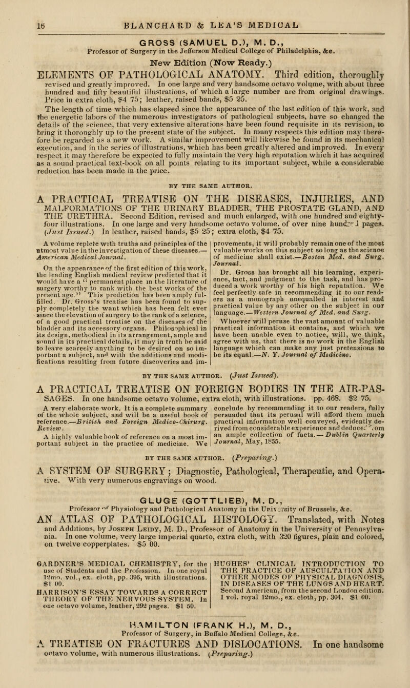 GROSS (SAMUEL D.), M. D., Professor of Surgery in the Jefferson Medical College of Philadelphia, &c. New Edition (Now Ready.) ELEMENTS OF PATHOLOGICAL ANATOMY. Third edition, thoroughly revi^ed and arreally improved. In one large and very handsome octavo volume, with about three hundred and lif'ty beautiful illustrations, of which a large number are from original drawings. Price in extra cloth, $4 l-); leather, raised bands, f5 25. The length of time which has elapsed since the appearance of the last edition of this work, and riie energetic labors of the numerous investigators of pathological subjects, have so changed the details of the science, that very extensive alterations have been found requisite in its revision, to bring it lhorone:h!y up to the present state of the subject. In many respects this edition may there- fore be regarded as a new work. A similar improvement will likewise he found in its mechanical execution, and in the series of illustrations, which has been greatly altered and improved. In every respect it may therefore be expected to fully maintain the very high reputation which it has acquired as a sound practical text-book on all pomts relating to its important subject, while a considerable reduction has been made in the price. BY THE SAME AUTHOR. A PRACTICAL TREATISE ON THE DISEASES, INJURIES, AND MALFORMATIONS OF THE URINARY BLADDER, THE PROSTATE GLAND, AND THE URETHRA. Second Edition, revised and much enlarged, with one hundred and eighty- four illustrations. In one large and very handsome octavo volume, of over nine hundr-J pages. (Just Issued.) In leather, raised bands, $5 25; extra cloth, $4 75. A volume replete with truths and principles of the | provements, it will probably remain one of the most most value in the investigation of these diseases.— valuable works on this subject so long as the science American Medical Journal. On the appearance of the first edition of this work, the leading Knglish medical review predicted that it would have a  permanent place in the literature of surgery worthy to rank with the best works of the present age. This prediction has been amply ful- filled. Dr. Gross's treatise has been found to sup- ply completely the want which has been felt ever since the elevation of surgery to the rank of a science, of a good practical treatise on the diseases of the bladder and its accessory organs. Philosophical in its design, methodical in its arrangement, ample and sound in its practical details, it may in truth be said to leave scarcely anything to be desired on so im- portant a subject, anH with the additions and modi- fications resulting from future discoveries and im- of medicine shall exist.—Boston Med. and Surg. Journal. Dr. Gross has brought all his learning, experi- ence, tact, and judgment to the task, and has pro- duced a work worthy of his high reputation. We feel perfectly safe in recommending it to our read- ers as a monograph unequalled in interest and practical value by any other on the subject in our language.—Western Journal of Med. and Surg. Whoever will peruse the vast amount of valuable practical information it contains, and which we have been unable even to notice, will, we think, agree with us, that there is no work in the English language which can make any just pretensions to be its equal.—N. Y. Journal of Medicine. BY THE SAME AUTHOR. {Just IsSlied). A PRACTICAL TREATISE ON FOREIGN BODIES IN THE AIR-PAS- SAGES. In one handsome octavo volume, extra cloth, with illustrations, pp. 468. $2 75. A very elaborate work. It is a complete summary conclude by recommending it to our readers, fully of the whole subject, and will be a useful book of persuaded that its perusal will afford them much reference.—British, and Foreign Medico-Chirurg. i practical information well conveyed, evidently de- Review. rived from considerable exiierience and deduce;.om A highly valuable book of reference on a most im- I a ample collection of facts. —Dit*Zm Quarterly portant subject in the practice of medicine. We I Journal, May, li^aS. BY THE SAME AUTHOR. (Prepariyig.) A SYSTEM OF SURGERY; Diagnostic, Pathological, Therapeutic, and Opera- tive. With very numerous engravings on wood. GLUGE (GOTTLIEB), M. D., Professor '<' Physiology and Pathological Anatomy in the Uri^ .vsity of Brussels, &c. AN ATLAS OF PATHOLOGICAL HISTOLOGY. Translated, with Notes and Additions, by Joseph Leidy, M. D., Professor of Anatomy in the University of Pennsylva- nia. In one volume, very large imperial quarto, extra cloth, with 320 figures, plain and colored, on twelve copperplates. $5 00. GARDNER'S MEDICAL CHEMISTRY, for the use of Students and the Professi<m. In one royal I'imo. vol., ex. cloth, pp. 396, with illustrations. »l 00. HARRISON-S ESSAY TOWARDS A CORRECT THEORY OF THE NERVOUS SYSTEM. In one octavo volume, leather, 292 pages. $1 50. HUGHES' CMNICAL INTRODUCTION TO THE PRACTICE OF AUSCULTAIION AND OTHER MODES OF PHYSICAL DIAGNOSIS, IN DISEASES OF THE LUNGS AND HEART. Second American, from the second London edition. 1 vol. royal 12mo., ex. cloth, pp. 304. $1 00. H.\MILTON (FRANK H.), M. D., Professor of Surgery, in Buffalo Medical College, &c. A TREATISE ON FRACTURES AND DISLOCATIONS. octavo volume, with numerous illustrations. (Preparing.) In one handsome