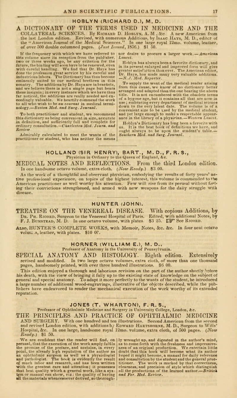 HOBLYN (RICHARD D.), M. D. A DTCTTONARY OF THE TERMS USED IN MEDICINE AND THE COLLATERAL SCIENCES. By Richard D. IIoblyn, A. M , .Vc A new American from the last London edition. Revised, with numerous Additions, by Isaac Hays, M. U., editor of the American Journal of the Medical Sciences. In one iarpe royal 12mo. volume, leather, of over 500 double columned pages. {Just Issued, 1S56.) $1 50. If the frequency with which we have referred to tiris volume since its reception from the publisher, two or three weeks ago, be any criterion for the future, the binlinar wiHsoon have to he renewed, even •with caretul hanilling. We find that Dr. Hays has done the profession great service by his careful and industrious laljors. The Dictionary has thus become eminently suited to our medical brethren in tliis country. The additions by Dr. Hays are in brackets, and we believe there is not a single page but bears these insignia; in every instance which we liave thus far noticed, the additions are really needed and ex- ceedingly valuable. We heartily commend the work to all who wish to be au cnurant in medical termi- nology.—Boston Med. and Surg. Journal. To both practitioner and student, we recommend this dictionary as being convenient in size, accurate in definition, and sufficiently full and complete for ordinary consultation.—Charleston Med. Journ. and Review Admirably calculated to meet the wants of the practitioner or student, who has neither the means nor desire to procure a larger work. —American Lancet. Hoblyn has always been a favorite dictionary, and in its present enlarged and improved form will give greater satisf iction than ever. The American editor, Dr. Hays, has made many very valuable additions. —N. J. Med. Reporter. To supply the want of the medical reader arising; from tliis cause, we know of no dictionary better arranged and adapted than the one bearing tlie above title. It is not encumbered with the obsolete terms of a bygone age, but it cimtains all that are now in use ; embracing every department of medical science down lo the very latest date. The volume is of a convenient size to be used by the medical student, and yet large enough to make a respectable appear- ance in the library of a physician.—Western Lancet. Hoblyn's Dictionary has long been a favorite with us. It is the best book of definitions we have, and ought always to be upon the student's table.— Southern Med. and Surg. Journal. HOLLAND (SIR HENRY), BART., M.D.,F. R. S., Physician in Ordinary to the Queen of England, &;c. MEDICAL NOTES AND REFLECTIONS. From the third London edition. In one handsome octavo volume, extra cloth. (Now Ready.) $3 00. As the work of a thoughtful and observant physician, embodying the results of forty years' ac- tive profes^ional experience, on topics of the highest interest, this volume is commended to the American practitioner as well worthy his attention. Few will rise from its perusal without fuel- ing their convictions strengthened, and armed with new weapons for the daily struggle with disease. HUNTER (JOHN). TREATISE ON THE VENEREAL DISEASE. Dr. Ph. Ricord, Surgeon to the Venereal Hospital of Paris. F. J. BuMSTEAD, M. D. In one octavo volume, with plates Also, HUNTER'S COMPLETE WORKS, with Memoir, Notes, &c. &c volmu.s, leather, with plates. $10 00. With copious Additions, by Edited, with additional Notes, by $.3 25. I^^ See Ricord. In four neat octavo HORNER (WILLIAM E.), M. D., Professor of Anatomy in the University of Pennsylvania. SPECIAL AN2VTOMY AND HISTOLOGY. Eighth edition. Extensively revised and modified. In two large octavo volumes, extra cloth, of more than one thousand pages, handsomely printed, with over three hundred illustrations. $6 00. This edition enjoyed a thorough and laborious revision on the part of the author shortly '>ofore his death, with the view of bringing it fully up to the existing state of knowledge on the subject of general and special anatomy. To adapt it more perfectly to the wants of the student, he introduced a large number of additional wood-engravings, illustrative of the objects described, while the pub- lishers have endeavored to render the mechanical execution of the work worthy of its extended reputation. He JONES (T. WHARTON), F. R. S., Professor of Ophthalmic Medicine and Surgery in University College, London, &c. THE PRINCIPLES AND PRACTICE OF OPHTHALMIC MEDICINE AND SURGERY. With one hundred and ten illustrations. Second American from the second and revised London edition, v ith additions by Edward Hartshorne, M. D., Surgeon to Wills' , &c. In one large, handsome royal 12mo. volume, extra cloth, of 500 pages. (Now /.) $1 50. ly wrought up, and digested in the author's mind, as to come forth with the freshness and impressive- ness of an original production. We entertain little doubt that this book will become what its author hoped it might become, a manual for daily reference and consultation by the student and the general prac- titioner. The work is marked by that correctness, clearness, and precision of style which distinguish all the productions of the learned author.—British and For. Med. Review. We are confident that the reader will find, on perusal, that the execution of the work amply fulfils the promise of the preface, and sustains, in every point, the already hgh reputation of the author as an ophthalmic surge(m as well as a physiolosist and pathologist. The bonk is evidently the result of much labor and research, and has been written with the greatest care and attention; it possesses that best quality which a general work, like a sys- tgm or manual can show, viz : the quality of having idl the materials whencesoever derived, so th'^.rough-