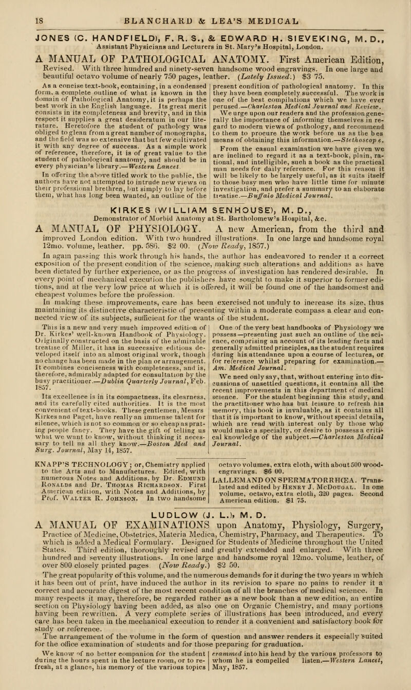 JONES (C. HAND FIELD), F. R. S., &. EDWARD H. SI EV EKING, M.D., Assistant Physicians and Lecturers in St. IMary's Hospital, London. A MANUAL OP PATHOLOGICAL ANATOMY. First American Edition, Revised. With three hundred and ninety-seven handsome wood engravings. In one large and beautiful octavo volume of nearly 750 pages, leather. (Lately Issued.) $3 75. Asa concise text-book, containing, in a condensed form, a complete outline of what is known in the dt)main of Pathological Anatomy, it is perhaps the best work in ihe English languaofe. Its great merit consists in its corni)leteness and brevity, and in this respect it supplies a great desideratum in our lite- rature. Heretofore the student of pathology was obliged to glean from a great number of monographs, and the field was so extensive that but few cultivated it with any degree of success. As a simple work of reference, therefore, it is of great value to the student of pathological anatomy, and should be in every physician's library.—We^iern Lancet In offering the above titled work to the public, the authors have not attempted to intrude new views on their professional brethren, but simply to lay before them, what has long been wanted, an outline of the present condition of pathological anatomy. In this they have been completely successful. The work is one of the best compilations which we liave ever perused.—Charleston Medical Journal and Review. We urge upon our readers and the profession gene- rally the importance of informing themselves in re- gard to modern views of pathology, and recommend to them to procure the work before us as the bes means of obtaining this information.—Stethoscop e. From the casual examination we have given we are inclined to regard it as a text-book, plain, ra- tional, and intelligible, such a book as the practical man needs for daily reference. For this reason it will be likely to be largely useful, as it suits itself to those busy men who have little time for minute investigation, and prefer a summary to an elaborate tieatise.—Buffalo Medical Journal. KIRKES (WILLIAM SEN HO USE), M. D., Demonstrator of Morbid Anatomy at St. Bartholomew's Hospital, &c. A MANUAL OF PHYSIOLOGY. A new American, from the third and improved London edition. With two hundred illustrations. In one large and handsome royal 12nio. volume, leather, pp. 580. $2 00. (Noiv Ready, 1857.) In again passing this work through his hands, the author has endeavored to render it a correct exposition of the present condition of the science, making such alterations and additions as have been dictated by further experience, or as the progress of invesligation has rendered desirable. In every point of mechanical execution the publishers have sought to make it superior to former edi- tions, and at the very low price at which it is offered, it will be found one of the handsomest and cheapest volumes before the profession. In making these improvements, care has been exercised not unduly to increase its size, thus maintaining its distinctive characteristic of presenting within a moderate compass a clear and con- nected view of its subjects, sufficient for the wants of the student. This is a new and very much improved edition of Dr. Kirkeg' well-known Handbook of Physiology. Originally constructed on the basis of the admirable treatise of Miller, it has in successive editions de- veloped itseU' into an almost original work, though no change has been made in the plan or arrangement. It combines conciseness with completeness, and is, therefore, admirably adapted for consultation by the busy practitioner.—DuiZm Quarterly Journal, Feb. 1857. Its excellence is in its compactness, its clearness, and its carefully cited authorities. It is ttie most convenient of text-books. These gentlemen, Messrs Kirkesand Paget, have reallyan immense talent for silence, which is not so common or so cheap as prat- ing people fancy. They have the ift of telling us what we want to know, without thinking it neces- sary to tell us all they know.—Boston Med and Surg. Journal, May 14, 1857. KNAPP'S TECHNOLOGY ; or. Chemistry applied to the Arts and to Manufactures. Edited, with numerous Notes and Additions, by Dr. EDMtruD Ronalds and Dr. Thomas Richardso.\. First American edition, with Notes and Additions, by Pruf. Walter R. Johnson. In two handsome One of the very best handbooks of Physiology we possess—presenting just such an outline of the sci- ence, comprising an account of its leading facts and generally admitted principles, as the student requires tiuring his attendance upon a course of lectures, or for reference whilst preparing for examination.— Am. Medical Journal. We need only say, that, without entering into dis- cussions of unsettled questions, it contains all the recent improvements in this department of medical science. For the student beginning this study, and the practitioner who has but leisure to retresh his memory, this book is invaluable, as it contains all that it is important to know, without special details, which are read with interest only by those who would make a specialty, or desire to possess a critic cal knowledge of the subject.—Charleston Medical Journal. octavo volumes, extra cloth, with about 500 wood- engravings. $6 00. LALLEMANDONSPERMATORRHCEA. Trans- lated and edited by Henry J. McDougal. In one volume, octavo, extra cloth, 320 pages. Second American edition. $1 75. LUDLOW (J. L.l, M. D. A MANUAL OF EXAMINATIONS upon Anatomy, Physiology, Surgery, Practice of Medicine, Obstetrics, Materia Medica, Chemistry, Pharmacy, and Therapeutics. Tb which is added a Medical Formulary. Designed for Students of Medicine throughout the United States. Third edition, thoroughly revised and greatly extended and enlarged. With three hundred and seventy illustrations. In one large and handsome royal 12mo. volume, leather, of over 800 closely printed pages {Now Ready.) $2 50. The great popularity of this volume, and the numerous demands for it during the two years in which it has been out of print, have induced the author in its revision to spare no pains to render it a correct and accurate digest of the most recent condition of all the branches of medical science. In many respects it may, therefore, be regarded rather as a new book than a new edition, an entire section on Physiology having been added, as also one on Organic Chemistry, and many portions having been rewritten. A very complete series of illustrations has been introduced, and every care has been taken in the mechanical execution to render it a convenient and satisfactory book for study or reference. Tlie arrangement of the volume in the form of question and answer renders it especially Suited for the office examination of students and for those preparing for graduation. We know if no better companion for the student I rrammed into his head by the various professors to during the hours spent in the lecture room, or to re- whom he is compelled listen.— Western Lancet, fresh, at a glance, his memory of the various topics 1 May, 1857.