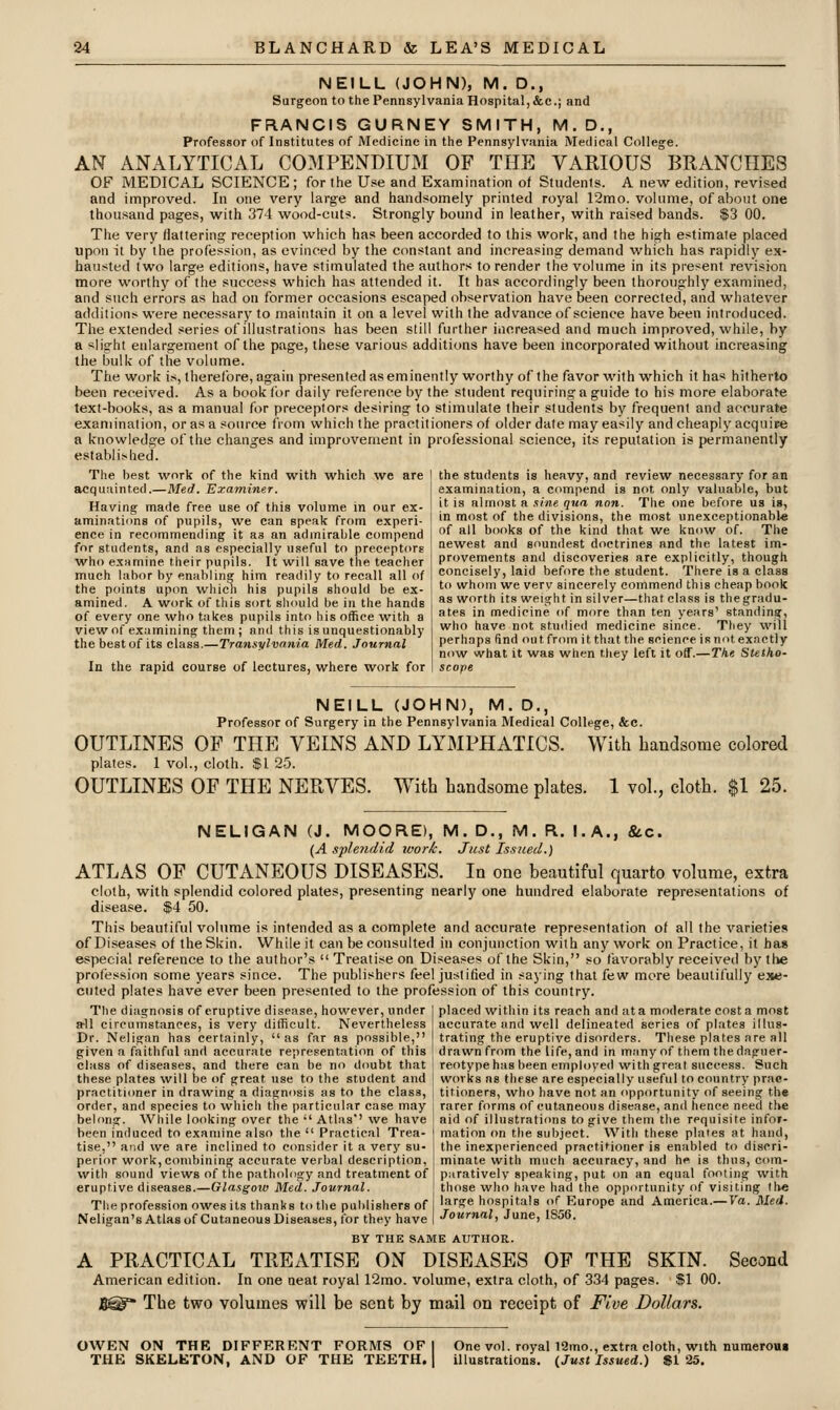 NEILL (JOHN), M. D., Surgeon to the Pennsylvania Hospital, &c.; and FRANCIS GURNEY SMITH, M.D., Professor of Institutes of Medicine in the Pennsylvania Medical College. AN ANALYTICAL COMPENDIUM OF THE VARIOUS BRANCHES OF MEDICAL SCIENCE ; for the Use and Examination of Students. A new edition, revised and improved. In one very large and handsomely printed royal 12mo. volume, of about one thousand pages, with 374 wood-cuts. Strongly bound in leather, with raised bands. $3 00. The very flattering reception which has been accorded to this work, and the high estimate placed upon it by the profession, as evinced by the constant and increasing demand which has rapidly ex- hausted two large editions, have stimulated the authors to render the volume in its present revision more worthy of the success which has attended it. It has accordingly been thoroughly examined, and such errors as had on former occasions escaped observation have been corrected, and whatever additions were necessary to maintain it on a level with the advance of science have been introduced. The extended series of illustrations has been still further increased and much improved, while, by a slight enlargement of the page, these various additions have been incorporated without increasing the bulk of the volume. The work is, therefore, again presented as eminently worthy of the favor with which it has hitherto been received. As a book for daily reference by the student requiring a guide to his more elaborate text-books, as a manual for preceptors desiring to stimulate their students by frequent and accurate examination, or as a source from which the practitioners of older date may easily and cheaply acquire a knowledge of the changes and improvement in professional science, its reputation is permanently establi>lied. The best work of the kind with which we are 1 the students is heavy, and review necessary for an acquainted.—Med. Examiner. I examination, a compend is not only valuable, but Having made free use of this volume m our ex-  '« almost a .':ine qua non The one before us is, aminations of pupils, we can speak from experi- ! inmost of the divisions, the most unexceptionabl* ence in recommending it as an admirable compend 1 f »'! ''ks of the kind that we know of. The for students, and as especially useful to preceptors newest and soundest doctrines and the latest im- who examine their pupils. It will save the teacher I provements and discoveries are exrdicitly, though much labor by enabling him readily to recall all of i concisely, laid before the student. There is a class the points upon which his pupils should be ex- ! to whom we verv sincerely commend this cheap book amined. A work of this sort should be in the hands of every one who takes pupils into his office with a view of examining them; and this is unquestionably the best of its class.—Transylvania Med. Journal In the rapid course of lectures, where work for as worth its weight in silver—that class is the gradu- ates in medicine of more than ten years' standing, who have not studied medicine since. They will perhaps find out from it that the science is not exactly now what it was when they left it off.—Tlie Stetho- scope NEILL (JOHN), M. D., Professor of Surgery in the Pennsylvania Medical College, &c. OUTLINES OF THE VEINS AND LYMPHATICS. With handsome colored plates. 1 vol., cloth. $1 25. OUTLINES OF THE NERVES. With handsome plates. 1 vol., cloth. $1 25. NELIGAN (J. MO9RE), M. D., iVI. R. I.A., &.C. {A Sflendid ivork. Just Issued.) ATLAS OF CUTANEOUS DISEASES. In one beautiful quarto volume, extra cloth, with splendid colored plates, presenting nearly one hundred elaborate representations of disease. $4 50. This beautiful volume is intended as a complete and accurate representation of all the varieties of Diseases of the Skin. While it can be consulted in conjunction with any work on Practice, it has especial reference to the author's  Treatise on Diseases of the Skin, so favorably received by the profession some years since. The publishers feel justified in saying that few more beautifully exe- cuted plates have ever been presented to the profession of this country. placed within its reach and at a moderate cost a most The diagnosis of eruptive disease, however, under a^l circumstances, is very difficult. Nevertheless Dr. Neligan has certainly, as far as possible, given a faithful and accurate representation of this class of diseases, and there can be no doubt that these plates will be of great use to the student and practitioner in drawing a diagnosis as to the clai accurate and well delineated series of plates illus- trating the eruptive disorders. These plates are all drawn from the life, and in many of them the daguer- reotype has been employed with great success. Such works as these are especially useful to country prac- titioners, who have not an opportunity of seeing the order, and species to which the particular case may j rarer forms of cutaneous disease, and hence need the belong. While looking over the  Atlas'' we have ~ aid of illustrations to give them the requisite infor- been induced to examine also the  Practical Trea- I mation on the subject. With these plates at hand, tise, and we are inclined to consider it a very su- the inexperienced practitioner is enabled to discri- perior work, combining accurate verbal description, minate with much accuracy, and he is thus, com- with sound views of the pathology and treatment of [ parativelv speaking, put on an equal footing with eruptive diseases.—Glasgoio Med. Journal. those who have had the opportunity of visiting th« Theprofession owes its thanks tothepahlishers of I large hospitals of Europe and America.—7a. Jlled. Neligan'sAtlasofCutaneousDiseases, for they have I Journal, June, IS06. BY THE SAME AUTHOR. A PRACTICAL TREATISE ON DISEASES OF THE SKIN. Second American edition. In one neat royal 12mo. volume, extra cloth, of 334 pages. $1 00. B@ The two volumes will be sent by mail on receipt of Five Dollars. OWEN ON THE DIFFERENT FORMS OF I One vol. royal 12mo., extra cloth, with numerou* THE SKELETON, AND OF THE TEETH. | illustrations. {Just Issued.) «1 25.