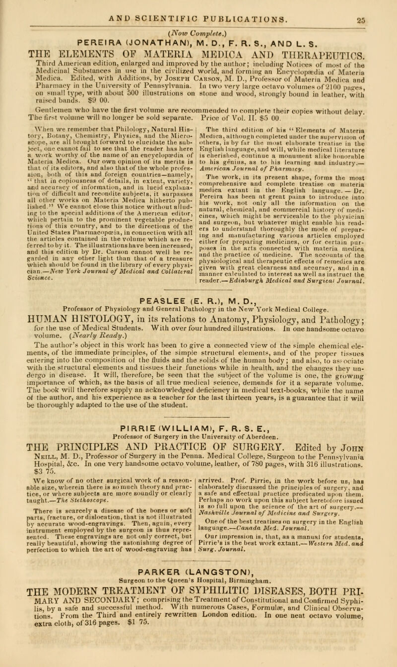 (Now Complete.) PEREIRA (JONATHAN), M. D., F. R. S., AND L. S. THE ELEMENTS OF MATERIA MEDICA AND THERAPEUTICS. Third Ainerioan edition, enlarged and improved by the aullior; including Notices of most of the Medicinal Substances in use in the civilized world, and forming an Encyclopa'dia of Materia Medica. Edited, with Additions, by Joseph Carson, M. D., Profisssor of Materia Mcdica and Pharmacy in the University of Pennsylvania. In two very large octavo volumes of'ilOO pages, on small tvf)e, with about 500 illustrations on stone and wood, strongly bound in leather with raised bands. $9 GO. Gentlemen who have the first volume are recommended to complete their copies without delay. The first volume will no longer he sold separate. Price of Vol. II. $.') 00. When we remember that Philology, Natural His- I The third eilitiim of hiB  Rlcments of Materia tory, Botuny, CheniiBtry, Physics, and the Micro- Medica, Hltlioufrhconipleted under the supervision of scope, are all l)r(>uht forward to elucidate the sub- j others, is by far the most eliiborate treatise In the ject, one cannot fail to see that the reader has here j Knglish liinguaj!re,and will, while medical literature a work worthy of the name of an eneyclopEedia of is cherished, continue a monument alike honorable Materia Medica. Our own opinion of its merits is i to his genius, as to his learning and industry.— that of its editors, and also that of the whole profes- American Journal of Pharmncy. sion, both of this and foreign counlries-namely, t,,,^ ^,„^ ,„ -^^ ^^^^^j , ^  that in copiousness of details, in exten , variety, , eomprehensive and complete t eatise on mu?2na f'''r'HSlf'n^7''?nHrj^'' '^'>''*''''''''^' me-lica extant in the English lan^u.L. _ Dr tiu of difficult and recondite subjects, it surpasses all other works on Materia Medica hitherto pul)- lished. We cannot close this notice without allud- ing to the special additions of the American editor, which pertain to the prominent vegetable produc- tions of this country, and to the directions of the United States Pharmacopoeia, in connection with all the articles contained in the volume which are re- ferred to by it. The illustrations have been increased and this edition by Dr. Carsd garded in any other light tli; which should be found in the library of every physi- cian.—New York Journal of Medical and Collateral Science. Pereira has been at great pains to introduce into his work, not only all the information on the natural, chemical, and commercial history of medi- cines, which might be servicealjle to the physician and surgeon, but whatever might enable his read- ers to understand thoroughly the mode of prepar- ing and manufacturing various articles employed either for preparing medicines, or for certain pur- ,, . poses in the arts connected with materia medica ?hf° f'^'^f '^' =^ 'he practice of medicine. The accounts of the tnat oi a treasure physiological and therapeutic effects of remedies are given with great clearness and accuracy, and in a manner calculated to interest as well as instruct the reader.— Edinburgh, Medical and Surgical Journal. PEASLEE (E. R.), M. D., Professor of Physiology and General Pathology in the New York Medical College. HUMAN HISTOLOGY, in its relations to Anatomy, Physiology, and Pathology; for the use of Medical Students. With over four hundred illustrations. In one handsome octavo volume. (Nearly Ready.) The author's object in this work has been to give a connected view of the simple chemical ele- ments, of the immediate principles, of the simple structural elements, and of the proper tissues entering info the composition of the fluids and the solids of the human body ; and also, to as.' ociate with the structural elements and tissues their functions while in health, and the changes they un- dergo in disease. It will, therefore, be seen that the subject of the volume is one, the growmg importance of which, as the basis of all true medical science, demands for it a separate volume. The book will therefore supply an acknowledged deficiency in medical text-books, while the name of the author, and his experience as a teacher for the last thirteen years, is a guarantee that if will be thoroughly adapted to the use of the student. PIRRIE (WILLIAM), F. R. S. E., Professor of Surgery in the University of Aberdeen. THE PRINCIPLES AND PRACTICE OF SURGERY. Edited by John Neill, M. D., Professor of Surgery in the Penna. Medical College, Surgeon to the Pennsylvania Hospital, &c. In one very handsome octavo volume, leather, of 780 pages, with 316 illustrations. $3 75. arrived. Prof. Pirrie, in the work before us, has elaborately discussed the principles of surgery, and a safe and effectual practice predicated upon them. Perhaps no work upon this subject heretofore issued is so full upon the science of the art of surgery.— Nashville Journal of Medicine and Surgery. One of the best treatises on surgery in the English langu.ige.—Canada Med. Journal. Our impression is, that, as a n Pirrie's is the best work extant. Surg. Journal. We know of no other surgical work of a reason- able size, wherein there is so much theory and prac- tice, or where subjects are more soundly or clearly taught.—r/ie Stethoscope. There is scarcely a disease of the bones or soft parts, fracture, or dislocation, that is not illustrated by accurate wood-engravings. Then, again, every instrument employed by the surgeon is thus repre- sented. These engravings are not only correct, but really beautiful, showing the astonishing degree of perfection to which the art of wood-engraving has nual for students. ■Western Med. and PARKER (LANGSTON), Surgeon to the Queen's Hospital, Birmingham. THE MODERN TREATMENT OF SYPHILITIC DISEASES, BOTH PRI- MARY AND SECONDARY; comprisingtheTreatment of Con.stitutional and Confirmed Syphi- lis, by a safe and successful method. With numerous Cases, Formulae, and Clinical Observa- tions. From the Third and entirely rewritten London edition. In one neat octavo volume, extra cloth, of 316 pages. $1 75.