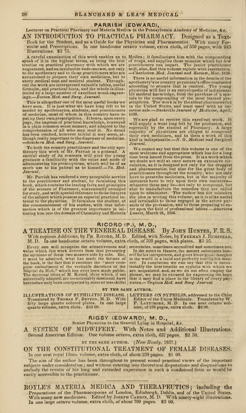 PARRISH (EDWARD), Lecturer on Practical Pharmacy and Materia Medica in the Pennsylvania Academy of Medicine, &c. AN INTRODUCTION TO PRACTICAL PHARMACY. Designed as a Text- Book for the Student, and as a Guide for the Physician and Pharmaceutist. With many For- mulae and Prescriptions. In one handsome octavo volume, extra cloth, of 550 pages, M'ith 243 Illustrations. $2 75. A careful examination of this work enables us to speak of it in the highest terms, as being the best treatise on practical pharmacy with which we are acquainted, and an invaluable vade-mecum, not only to the apothecary and to tho^e practitioners who are accustomed to prepare their own medicines, but to every medical man and medical student. Through- out the work are interspersed valuable tables, useful formulae, and practical hints, and the whole is illus- trated by a large number of excellent wood-engrav- ings.—Boston Med. and Surg. Journal. This is altogether one of the most useful books we have seen. It is just what we have long felt to be needed by apothecaries, students, and practitioners of medicine, most of whom in this country have to put up their own prescriptions. It bears, upon every page, the impress of practical knowledge, conveyed in a plain common sense manner, and adapted to the comprehension of all who may read it. No detail has been omitted, however trivial it may seem, al- though really important to thedispenser of medicine. —Southern Med. and Surg. .Tournal. To both the country practitioner and the city apo- thecary this work of Mr. Parrish is a godsend. A careful study of its contents will give the young graduate a familiarity with the value and mode of administering his prescnptions, which wiil be of as much use to his patient as to himself.—Va. Med. Journal. Mr. Parrish has rendered a very acceptable service to the practitioner and student, by furnishing this book, which contains the leading facts and principles of the science of Pharmacy, conveniently arranged for study, and with special reference to those features of the subject which possess an especial practical in- terest to the physician. It furnishes the student, at the commencement of his studies, with that infor- mation which is of the greatest importance in ini- tiating him into the domain of Chemistry and Materia Medica; it familiarizes him with the compounding of drugs, and supplies those minutiae which but few practitioners can impart. The junior practitioner will, also, find this volume replete with instruction. —Charleston Med. Journal and Review., Mar. 1856. There is no useful information in the details of the apothecary's or country physician's office conducted according (o science that is omitted. The young physician will find it an encyclopedia of indispensa- ble medical knowledge, from the purchase of a spa- tula to the compounding of the most learned pre- scriptions. The woik isby theablest pharmaceutist in the United States, and must meet with an im- mense sale.—Nashville Journal of Medicine, April, 1856. We are glad to receive this excellent work. It will supply a want long felt by the profession, and especially by the student of Pharmacy. A large majority of physicians are obliged to compound their own medicines, and to them a work of this kind is indispensable.—N. O. Medical and Surgical Journal. We cannot say but that this volume is one of the most welcome and appropriate which has for a long time been issued from the press. It is a work which we doubt not will at once secure an extensive cir- culation, as it is designed not only for the druggist and pharmaceutist, but also for the great body of practitioners throughout the country, who not only have to prescribe medicines, but in the majority of instances have to rely upon their own resources— whatever these may be—not only to compound, but also to manufacture the remedies they are called upon to administer. The author has not mistaken the idea in writing this volume, as it is alike useful and invaluable to those engaged in the active pur- suits of the profession, and to those preparing to en- ter upon the field of professional lahois.—American Lancet, March 24, 1856. RICORD (P.), M. D., A TREATISE ON THE VENEREAL DISEASE. By John Hunter, F. R. S. With copious Additions, by Ph. Ricord, M. D. Edited, with Notes, by Freeman J. Bumstead, M. D. In one handsome octavo volume, extra cloth, of 520 pages, with plates. $3 25. secretaries, sometimes accredited and sometimes not. Every one will recognize the attractiveness and value which this work derives from thus presenting the opinions of these two masters side by side. But, it must be admitted, what has made the fortune of the book, is the fact that it contains the 'most com- plete embodiment of the veritable doctrines of the Hopital du Midi, which has ever been made public. The doctrinal ideas of M. Ricord, ideas which, if not universally adopted, aie incoiUesiably dominant, have heretofore only been interpreted by more or less skilful In the notes to Hunter, the master substitutes him- self forhis interpreters, and gives hisorigiiial thoughts to the world in a lucid and perfectly intelligible man- ner. In conclusion we can say that this is incoii- testably the best treatise on syphilis with which we are acquainted, and, as we do not often employ the phrase, we may be excused lor expressing the hope that it may find a place in the library of every phy- sician.— Virginia Med. and Surg Journal. BY THE SAME AtTTHOR. ILLUSTRATIONS OF SYPHILITIC DISEASE. Translated by Thomas F. Betton, M.D. With fifty large quarto colored plates. In one large quarto volume, extra cloth. $15 00. LETTERS ON SYPHILIS, addressed to the Chiei Editor of the Union Medicale. Translated by W. P. Lattimore, M.D. In one neat octavo vol- ume, of 270 pages, extra cloth. $2 00. RIGBY (EDWARD), M.D., Senior Physician to the General Lying-in Hospital, &c. A SYSTEM OF MIDWIFERY. With Notes and Additional Illustrations. Second American Edition. One volume octavo, extra cloth, 422 pages. $2 50. BY THE SAME AUTHOR. {Novj Ready, 18.57.) ON THE CONSTITUTIONAL TREATMENT OF FEMALE DISEASES. In one neat royal ]2mo. volume, extra cloth, of about 2.50 pages, f 1 GO. The aim of the author has been throughout to present sound practical views of the important subjects under consideration ; and without entering into theoretical disputations and disquisitions to embody the results of his long and extended experience in such a condensed form as would be easily accessible to the practitioner. ROYLE'S MATERIA MEDICA AND THERAPEUTICS; including the Preparations of the Pharmacoixjeias of London, Edinburgh, Dublin, and of the United States. With many new medicines. Edited by Joseph Carson, JM. D. With ninety-eight illustrations.