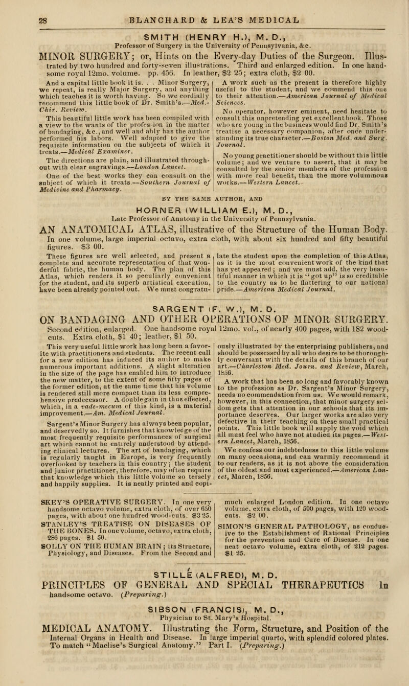 SMITH (HENRY H.), M. D., Professor of Surgery in the University of Peiiiisylvania, &c. MINOR SURGERY; or, Hints on the Every-day Duties of the Surgeon. Illus- trated by two hundred and forty-seven illui^trations. Third and enlarged edition. In one hand- some royal 12ino. volume, pp. 456. In leather, $2 25; extra cloth, $2 00. And a capital little book it is. . . Minor Surgery, we repeat, is really Major Surgery, and anything which teaches it is worth having. So we cordially recommend this little book of Dr. Smith's.—iWe^i.- CMr. Review. This beautiful little work has been compiled with a view to the wants of the profession in the matter of bandaging, &c., and well and ably has the author performed his labors. Well adapted to give the A work such as the present is therefore highly useful to the student, and we commend tliis one to their attention.—American Journal of Medical Sciences. No operator, however eminent, need hesitate to consult this unpretending yet excellentbook. Those who are young in the business would find Dr. Smith's treatise a necessary companion, after once under- standing its true character.—Boston Med. and Surg. Journal. No young practitioner should be without this little volume; and we venture to assert, that it maybe consulted by tlie senior members of tlie profession with more real benefit, than the more voluminous works.— Western Lancet. requisite information on the subjects of which it treats.—Medical Examiner. The directions are plain, and illustrated through- out with clear engravings.—London Lancet. One of the best works they can consult on the subject of which it treats.—Southern Journal of Medicine and Pharmacy. BY THE SAME AUTHOR, AND HORNER (WILLIAM E.), M.D., Late Professor of Anatomy in the University of Pennsylvania. AN ANATOMICAL ATLAS, illustrative of the Structure of the Human Body. In one volume, large imperial octavo, extra cloth, with about six hundred and fifty beautiful figures. $3 00. These figures are well selected, and present a complete and accurate representation of that won- derful fabric, the human body. The plan of this Atlas, which renders it so peculiarly convenient for the student, and its superb artistical execution, liave been already pointed out. We must congratu- late the student upon the completion of this Atlas, as it is the most convenient work of the kind that has yet appeared ; and we must add, the very beau- tiful manner in which it is got up is so creditable to the country as to be flattering to our national pride.—American Medical Journal. SARGENT (F. W.), M. D. ON BANDAGING AND OTHER OPERATIONS OF MINOR SURGERY. Second edition, enlarged. One handrsotne royal 12mo. vol., of nearly 400 pages, with 182 wood- cuts. Extra cloth, $1 40; leather, $1 50. This very useful little work has long been a favor- ite with practitioners and students. The recent call for a new edition has induced its aiuhor to make numerous important additions. A slight alteration in the size of the page has enabled him to introduce the new matter, to the extent of some fifty pages of the former edition, at the same time that his volume is rendered still more compact than its less compre- hensive predecessor. Adoublegain in thus effected, which, in a vade-mecitm of this kind, is a material improvement.—Am. Medical Journal. Sargent's Minor Surgery has always been popular, and deservedly so. It furnishes that knowleCge of the most frequently requisite performances of surgical art which cannot be entirely understood by attend- ing clinical lectures. The art of bandaging, which is regularly taught in Europe, is very frequently overlooked by teachers in this country; the student and junior practitioner, therefore, may often require that knowledge which this little volume so tersely and happily supplies. It is neatly printed and copi- ously illustrated by the enterprising publishers, and should be possessed by all who desire to be thorough- ly conversant with the details of this branch of our art.—Charleston Med. Journ. and Review, March, lfe56. A work that has been so long and favorably known to the profession as Dr. Sargent's Minor Surgery, needs no commendation from us. We would remark, however, in this connection, that minor surgery sel- dom gets that attention in our schools that its im- portance deserves. Our larger works are also very defective in their teaching on these small practical points. This little book will supply the void which all must feel who have not studied its pages.— IVest- ern Lancet, March, 1856. We confess our indebtedness to this little volume on many occasions, and can warmly recommend it to our readers, as it is not above the consideration of the oldest and most experienced.—American Lcm- cet, March, 1856. SKEY'S OPERATIVE SURGERY. Tn one very handsome octavo volume, extra cloth, <if over 650 pages, with about one hundred wood-cuts. $3 25. STANLEY'S TREATISE ON DISEASES OF THE BONES. Inone volume, octavo, extra cloth, 286 pages, fi 50. SOLLY ON THE HUMAN BRAIN; its Structure, Physiology, and Diseases. From the Second and much enlaiged London edition. In one octavo volume, extra cloth, of 500 pages, with 120 wood- cuts. &2 00. SIMON'S GENER.\L PATHOLOGY, as conduc- ive to the Establishment of Rational Principles for the preventi(m and Cure of Disease. In one neat octavo volume, extra cloth, of 212 pages. $1 25. STILLE (ALFRED), M. D, PRINCIPLES OF GENERAL AND SPECIAL THERAPEUTICS handsome octavo. (Preparing.) In SIBSON (FRANCIS), M.D., Physician to St. Mary's Hospital. MEDICAL ANATOMY. Illustrating the Form, Structure, and Position of the Internal Organs in Health and Disease. In large imperial quarto, with splendid colored plates. To match Maclise's Surgical Anatomy. Parti. {Preparittg.)