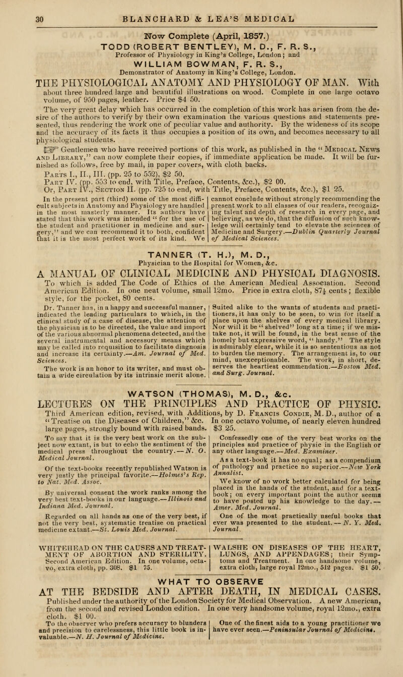 Now Complete (April, 1857.) TODD (ROBERT BENTLEY), M. D., F. R. S., Professor of Physiology in King's College, London; and WILLIAM BOWMAN, F. R. S., Demonstrator of Anatomy in King's College, London. TFIE PHYSIOLOGICAL ANATOMY AND PHYSIOLOGY OF MAN. With about three hundred large and beautiful illustrations on wood. Complete in one large octavo volume, of 950 pages, leather. Price $4 50. The very great delay which has occurred in the completion of this work has arisen from the de- sire of the authors to verify by their own examination the various questions and statements pre- sented, thus rendering the work one of peculiar value and authority. By the wideness of its scope and the accuracy of its facts it thus occupies a position of its own, and becomes necessary to all physiological students. 1^° Gentlemen who have received portions of this work, as published in the  Medical News AND Library, can now complete their copies, if immediate application be made. It will be fur- nished as follows, free by mail, in paper covers, with cloth backs. Parts I., II., III. (pp. 25 to 552), $2 50. Part IV. (pp. 55.3 lo end, with Title, Preface, Contents, &c.), $2 00. Or, Part IV., Section II. (pp. 725 to end, with Title, Preface, Contents, &:c.), $1 25. In the present part fthird) some of the most diffi- I cannot conclude without strongly recommending the cult subjects in Anatomy and Physiology are handled I present work to all cla of our readers, recogniz. in the most masterly manner, stated that this work was intended  for the use of | believing, as we do, that the diffusion of such know- the student and practitioner in medicine and sur- I ledge will certainly tend to elevate the sciences of gery, and we can recommend it to both, confident Medicine and Surgery.—Dublin Quarterly Journal that it is the most perfect work of its kind. We | of Medical Sciences. TANNER (T. HJ, M. D., Physician to the Hospital for Women, &e. A MANUAL OF CLINICAL MEDICINE AND PHYSICAL DIAGNOSIS. To which is added The Code of Ethics oi the American Medical Association. Second American Edition. In one neat volume, small r2mo. Price in extra cloth, 87i cents; flexible style, for the pocket, SO cents. Dr. Tanner has, in a happy and successful manner, indicated the leading particulars to which, in the clinical study of a case of disease, the attention of the physician is to be directed, the value and import of the various abnormal phenomena detected, and the several instrumental and accessory means which may be called into requisition to facilitate diagnosis and increase its certainty.—Am. Journal of Med. Sciences. The work is an honor to its writer, and must ob- tain a wide circulation by its intrinsic merit alone. Suited alike to the wants of students and practi- tioners, it has only to be seen, to win for itself a place upon the shelves of every medical library. Nor will it be  shelved long at a time; if we mis- take not, it will be found, in the best sense of the homely but expressive word,  handy. The style is admirably clear, while it is so sententious as not to burden the memory. The arrangement is, to our mind, unexceptionable. The work, in short, de- serves the heartiest commendation.—Boston Med. and Surg. Journal. WATSON (THOMAS), M. D., &c. LECTURES ON THE PRINCIPLES AND PRACTICE OF PHYSIC. Third American edition, revised, with Additions, by D. Francis Condie, M. D., author of a  Treatise on the Diseases of Children, &c. In one octavo volume, of nearly eleven hundred large pages, strongly bound with raised bands. $3 25. Confessedly one of the very best works on the principles and practice of physic in the English or any other language.—Med. Examiner. As a text-book it has no equal; as a compendium of pathology and practice no superior.—New York Annalist. We know of no work better calculated for being placed in the hands of the student, and for a text- book ; on every important point the author seems to have posted up his knowledge to the day.— Amer. Med. Journal. One of the most practically useful books that ever was presented to the student. — N. Y. Med. i Journal. To say that it is the very best work on the sub- ject now extant, is but to echo the sentiment of the medical press throughout the country. — N. O. Medical Journal. Of the text-books recently republished Watson is very justly the principal favorite.—Holmes's Rep. to Nat. Med. Assoc. By universal consent the work ranks among the very best text-books in our language.—Illinois and Indiana Med. Journal. Regarded on all hands as one of the very best, if not the very best, systematic treatise on practical medicine extant.—St. Louis Med. Journal. WHITEHEAD ON THE CAUSES AND TREAT- MENT OF ABORTION AND STERILITY. Second American Edition. In one volume, octa- vo, extra cloth, pp. 308. $1 75. WALSHE ON DISEASES OF THE HEART, LUNGS, AND APPENDAGES; their Symp- toms and Treatment. In one handsome volume, extra cloth, large royal 12mo., 512 pages. $1 50. WHAT TO OBSERVE AT THE BEDSIDE AND AFTER DEATH, IN MEDICAL CASES. Published under the authority of the London Society for Medical Observation. A new American, from the second and revised London edition. In one very handsome volume, royal 12nio., extra cloth. $1 00. To the observer who prefers accuracy to blunders I One of the finest aids to a young practitioner we and precision to carelessness, this little book is in- have ever seen.—Peninsular Journal of Medicin*. valuable.—iV. H. Journal of Medicine. |