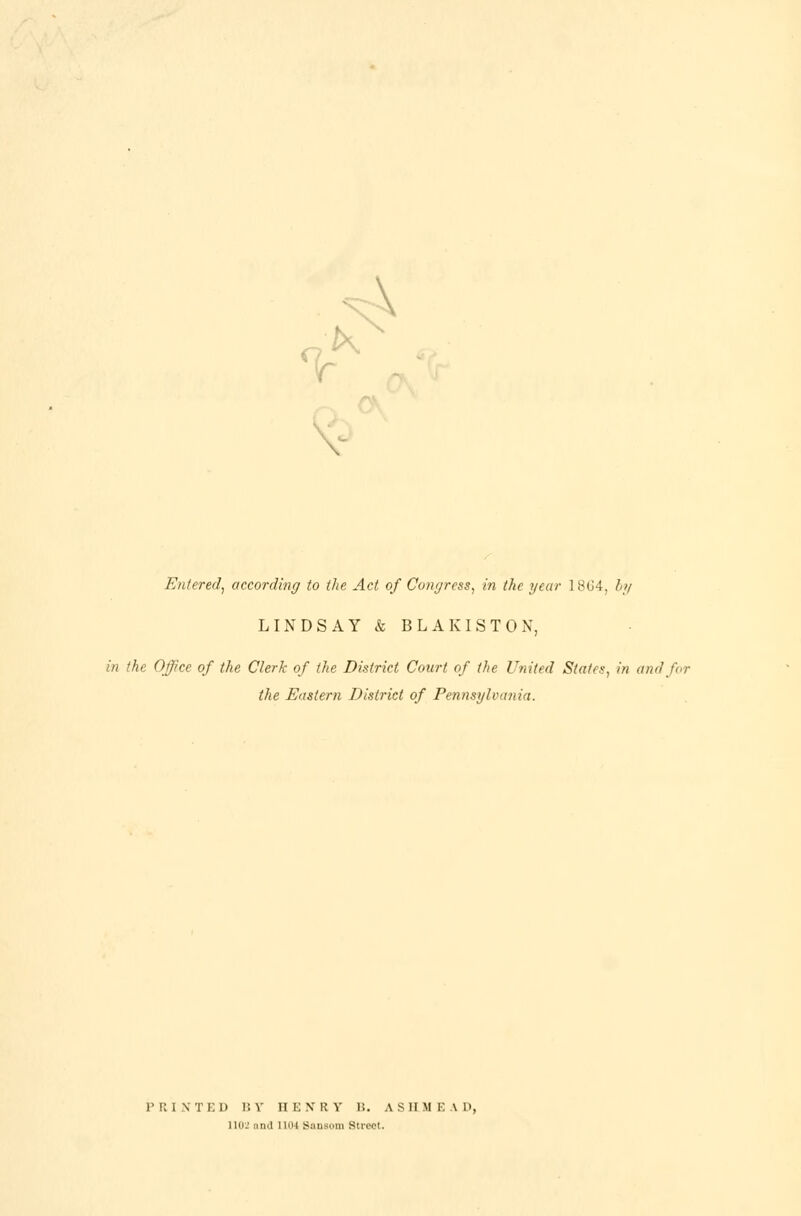 <vK \ Entered, according to the Act of Congress, in the year 1 864, by LINDSAY & BLAK1ST0N, in the Office of the Clerk of the District Court of the United States, in and for the Eastern District of Pennsylvania. PRINTED BY HENRY B. A.SH.MEAD, 1102 and l UI4 Sansom Street.