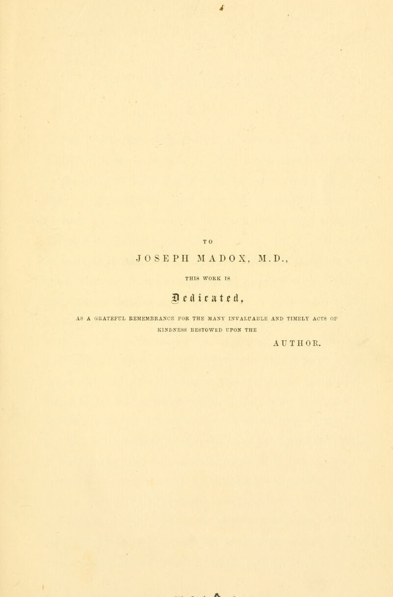 TO JOSEPH MADOX. M . D., THIS WORK IS 8 mU r a t * cl, AS A GRATEFUL REMEMBRANCE FOR THE MANY INVALUABLE AND TIMELY ACTS OF KINDNESS BESTOWED FPON THE A UTHO E.