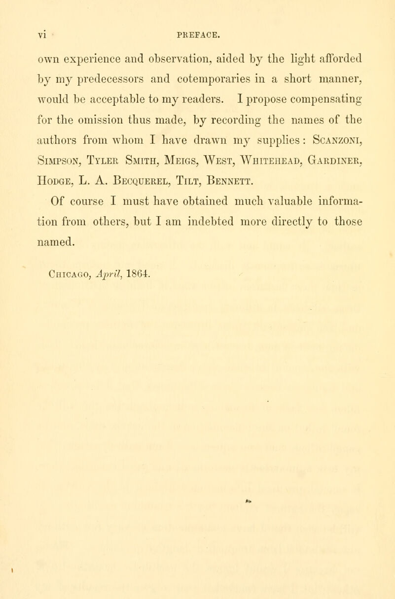 own experience and observation, aided by the light afforded by my predecessors and cotemporaries in a short manner, would be acceptable to my readers. I propose compensating for the omission thus made, by recording the names of the authors from whom I have drawn my supplies : Scanzoni, Simpson, Tyler Smith, Meigs, West, Whitehead, Gardiner. Hodge, L. A. Becquerel, Tilt, Bennett. Of course I must have obtained much valuable informa- tion from others, but I am indebted more directly to those named. Chicago, April, 1864.