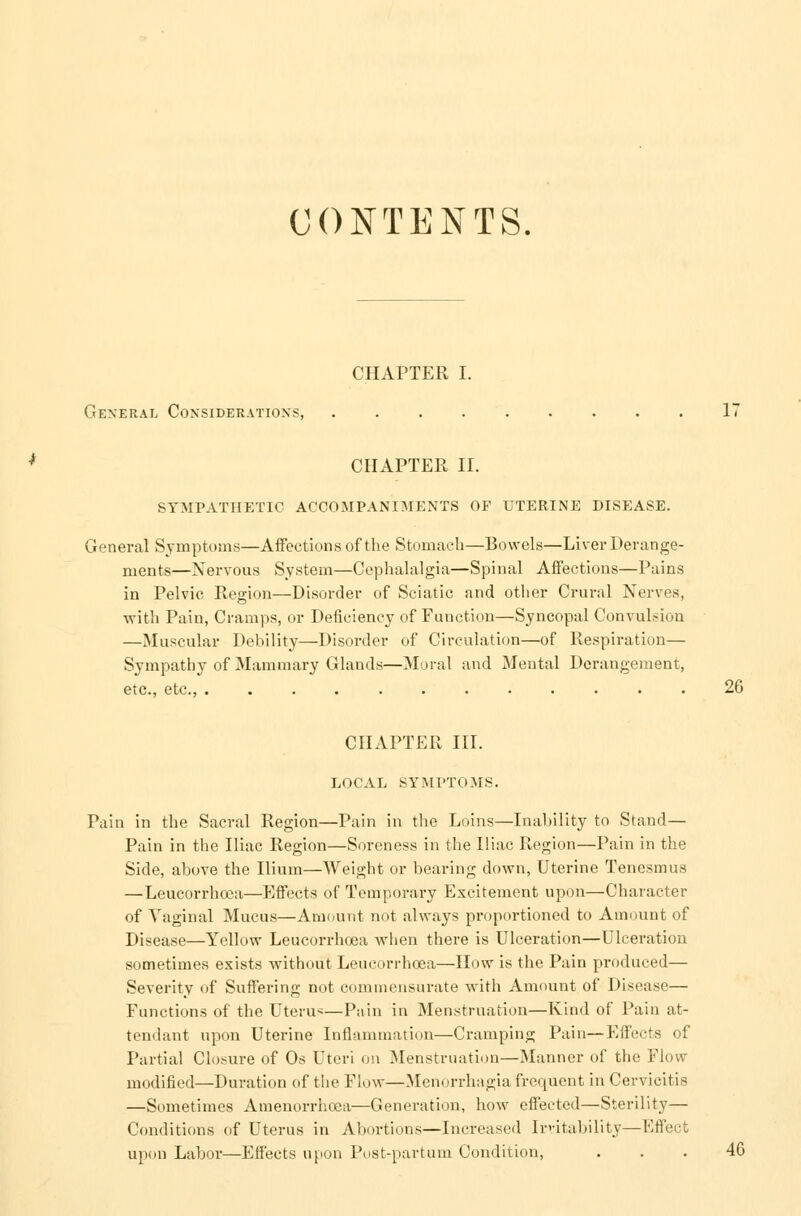 CONTENTS. CHAPTER I. General Considerations, .... CHAPTER II. SYMPATHETIC ACCOMPANIMENTS OF UTERINE DISEASE. General Symptoms—Affections of the Stomach—Bowels—Liver Derange- ments—Nervous System—Cephalalgia—Spinal Affections—Pains in Pelvic Region—Disorder of Sciatic and other Crural Nerves, with Pain, Cramps, or Deficiency of Function—Syncopal Convulsion —Muscular Debility—Disorder of Circulation—of Respiration— Sympathy of Mammary Glands—Moral and Mental Derangement, etc., etc., 26 CHAPTER III. LOCAL SYMPTOMS. Pain in the Sacral Region—Pain in the Loins—Inability to Stand— Pain in the Iliac Region—Soreness in the Iliac Region—Pain in the Side, above the Ilium—Weight or bearing down, Uterine Tenesmus —Leucorrheea—Effects of Temporary Excitement upon—Character of Vaginal Mucus—Amount not always proportioned to Amount of Disease—Yellow Leucorrheea when there is Ulceration—Ulceration sometimes exists without Leucorrheea—How is the Pain produced— Severity of Suffering not commensurate with Amount of Disease— Functions of the Uterus—Pain in Menstruation—Kind of Pain at- tendant upon Uterine Inflammation—Cramping Pain—Effects of Partial Closure of Os Uteri on Menstruation—Manner of the Flow modified—Duration of the Flow—Menorrhagia frequent in Cervicitis —Sometimes Amenorrhoea—Generation, how effected—Sterility— Conditions of Uterus in Abortions—Increased Instability—Effect upon Labor—Effects upon Post-partum Condition, . . . 4G