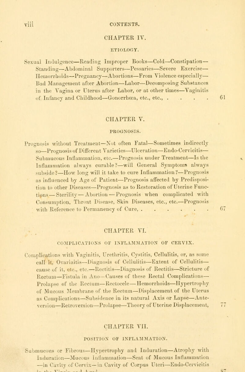 CHAPTER IV. ETIOLOGY. Sexual Indulgence—Reading Improper Books—Cold—Constipation— Standing—Abdominal Supporters—Pessaries—Severe Exercise— Hemorrhoids—Pregnancy—Abortions—From Violence especially— Bad Management after Abortion—Labor—Decomposing Substances in the Vagina or Uterus after Labor, or at other times—Vaginitis of Infancy and Childhood—Gonorrhoea, etc., etc., . . . . 61 CHAPTER V. PROGNOSIS. Prognosis without Treatment—Not often Fatal—Sometimes indirectly so—Prognosis of Different Varieties—Ulceration—Endo-Cervicitis— Submucous Inflammation, etc.—Prognosis under Treatment—Is the Inflammation always curable?—will General Symptoms always subside?—How long will it take to cure Inflammation?—Prognosis as influenced by Age of Patient—Prognosis affected by Predisposi- tion to other Diseases—Prognosis as to Restoration of Uterine Func- tions— Sterility — Abortion — Prognosis when complicated with Consumption, Throat Disease, Skin Diseases, etc., etc.—Prognosis with Reference to Permanency of Cure, 67 CHAPTER VI. COMPLICATIONS OF INFLAMMATION OF CERVIX. Complications with Vaginitis, Urethritis, Cystitis, Cellulitis, or, as some call it, Ovariaitis—Diagnosis of Cellulitis—Extent of Cellulitis— cause of it, etc., etc.—Rectitis—Diagnosis of Rectitis—Stricture of Rectum—Fistula in Ano—Causes of these Rectal Complications— Prolapse of the Rectum—Rectocele — Hemorrhoids—Hypertrophy of Mucous Membrane of the Rectum—Displacement of the Uterus as Complications—Subsidence in its natural Axis or Lapse—Ante- version—Retroversion—Prolapse—Theory of Uterine Displacement, CHAPTER VII. POSITION OF INFLAMMATION. Submucous or Fibrous—Hypertrophy and Induration—Atrophy with Induration—Mucous Inflammation—Seat of Mucous Inflammation —in Cavity of Cervix—in Cavity of Corpus Uteri—Endo-Cervicitis • ii, _ it: :„ .... i \ l