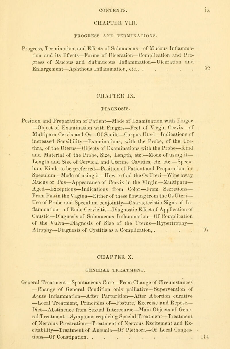 CHAPTER VIU. PROGRESS AND TERMINATIONS. Progress, Termination, and Effects of Submucous—of Mucous Inflamma- tion and its Effects—Forms of Ulceration—Complication and Pro- gress of Mucous and Submucous Inflammation—Ulceration and Enlargement—Aphthous Inflammation, etc., ..... 92 CHAPTER IX. DIAGNOSIS. Position and Preparation of Patient—Mode of Examination with Finger —Object of Examination with Fingers—Feel of Virgin Cervix—of Multipara Cervix and Os—Of Senile—Corpus Uteri—Indications of increased Sensibility—Examinations, with the Probe, of the Ure- thra, of the Uterus—Objects of Examinations with the Probe—Kind and Material of the Probe, Size, Length, etc.—Mode of using it— Length and Size of Cervical and Uterine Cavities, etc. etc.—Specu- lum, Kinds to be preferred—Position of Patient and Preparation for Speculum—Mode of using it—How to find the Os Uteri—Wipe away Mucus or Pus—Appearance of Cervix in the Virgin—Multipara— Aged—Exceptions—Indications from Color—From Secretions— From Pus in the Vagina—Either of these flowing from the Os Uteri— Use of Probe and Speculum conjointly—Characteristic Signs of In- flammation—of Endo-Cervicitis—Diagnostic Effect of Application of Caustic—Diagnosis of Submucous Inflammation—Of Complication of the Vulva—Diagnosis of Size of the Uterus—Hypertrophy— Atrophy—Diagnosis of Cystitis as a Complication, . CHAPTER X. GENERAL TREATMENT. General Treatment—Spontaneous Cure—From Change of Circumstances —Change of General Condition only palliative—Supervention of Acute Inflammation—After Parturition—After Abortion curative —Local Treatment, Principles of—Posture, Exercise and Repose— Diet—Abstinence from Sexual Intercourse—Main Objects of Gene- ral Treatment—Symptoms requiring Special Treatment—Treatment of Nervous Prostration—Treatment of Nervous Excitement and Ex- citability—Treatment of Antemia—Of Plethora—Of Local Conges- • tions—Of Constipation, . . .114