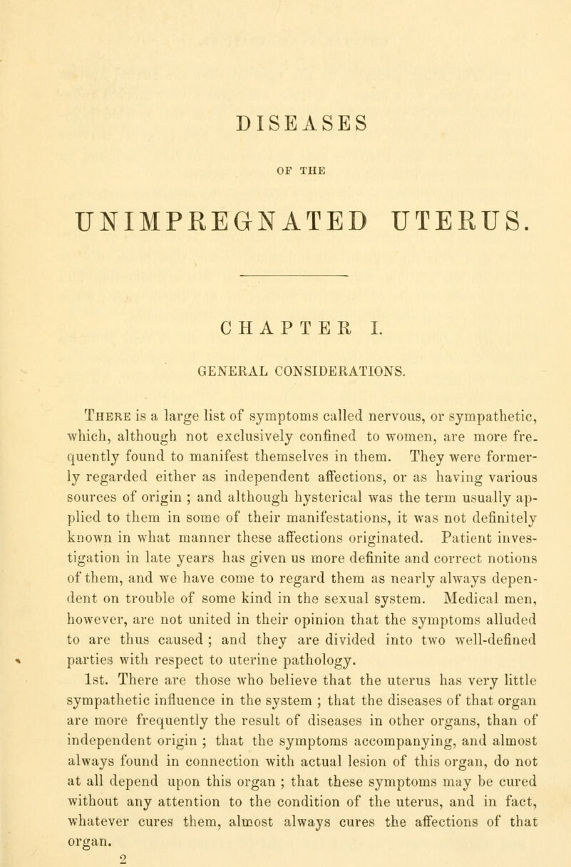 DISEASES OP THE UNIMPREGNATED UTERUS. CHAPTER I. GENERAL CONSIDERATIONS. There is a large list of symptoms called nervous, or sympathetic, which, although not exclusively confined to women, are more fre- quently found to manifest themselves in them. They were former- ly regarded either as independent affections, or as having various sources of origin ; and although hysterical was the term usually ap- plied to them in some of their manifestations, it was not definitely known in what manner these affections originated. Patient inves- tigation in late years has given us more definite and correct notions of them, and we have come to regard them as nearly always depen- dent on trouble of some kind in the sexual system. Medical men, however, are not united in their opinion that the symptoms alluded to are thus caused ; and they are divided into two well-defined parties with respect to uterine pathology. 1st. There are those who believe that the uterus has very little sympathetic influence in the system ; that the diseases of that organ are more frequently the result of diseases in other organs, than of independent origin ; that the symptoms accompanying, and almost always found in connection with actual lesion of this organ, do not at all depend upon this organ ; that these symptoms may be cured without any attention to the condition of the uterus, and in fact, whatever cures them, almost always cures the affections of that organ.