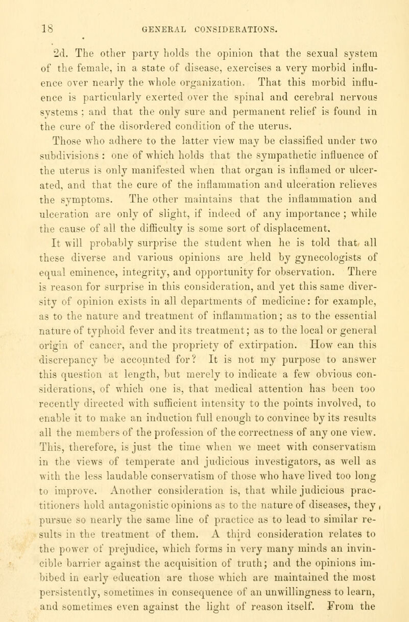 2d. The other party holds the opinion that the sexual system of the female, in a state of disease, exercises a very morbid influ- ence over nearly the whole organization. That this morbid influ- ence is particularly exerted over the spinal and cerebral nervous systems ; and that the only sure and permanent relief is found in the cure of the disordered condition of the uterus. Those who adhere to the latter view may be classified under two subdivisions : one of which holds that the sympathetic influence of the uterus is only manifested when that organ is inflamed or ulcer- ated, and that the cure of the inflammation and ulceration relieves the symptoms. The other maintains that the inflammation and ulceration are only of slight, if indeed of any importance ; while the cause of all the difficulty is some sort of displacement. It will probably surprise the student when he is told that/ all these diverse and various opinions are held by gynecologists of equal eminence, integrity, and opportunity for observation. There is reason for surprise in this consideration, and yet this same diver- sity of opinion exists in all departments of medicine: for example, as to the nature and treatment of inflammation; as to the essential nature of typhoid fever and its treatment; as to the local or general origin of cancer, and the propriety of extirpation. How can this discrepancy be accounted for? It is not my purpose to answer this question at length, but merely to indicate a few obvious con- siderations, of which one is, that medical attention has been too recently directed with sufficient intensity to the points involved, to enable it to make an induction full enough to convince by its results all the members of the profession of the correctness of any one view. This, therefore, is just the time when we meet with conservatism in the views of temperate and judicious investigators, as well as with the less laudable conservatism of those who have lived too long to improve. Another consideration is, that while judicious prac- titioners hold antagonistic opinions as to the nature of diseases, they , pursue so nearly the same line of practice as to lead to similar re- sults in the treatment of them. A third consideration relates to the power of prejudice, which forms in very many minds an invin- cible barrier against the acquisition of truth; and the opinions im- bibed in early education are those which are maintained the most persistently, sometimes in consequence of an unwillingness to learn, and sometimes even against the light of reason itself. From the