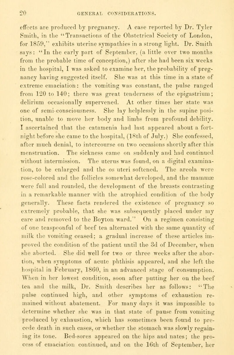 effects are produced by pregnancy. A case reported by Dr. Tyler Smith, in the Transactions of the Obstetrical Society of London, for 1859, exhibits uterine sympathies in a strong light. Dr. Smith says: In the early part of September, (a little over two months from the probable time of conception,) after she had been six weeks in the hospital, I was asked to examine her, the probability of preg- nancy having suggested itself. She was at this time in a state of extreme emaciation: the vomiting was constant, the pulse ranged from 120 to 140; there was great tenderness of the epigastrium; delirium occasionally supervened. At other times her state was one of semi-consciousness. She lay helplessly in the supine posi- tion, unable to move her body and limbs from profound debility. I ascertained that the catamenia had last appeared about a fort- night before she came to the hospital, (18th of July.) She confessed, after much denial, to intercourse on two occasions shortly after this menstruation. The sickness came on suddenly and had continued without intermission. The uterus was found, on a digital examina- tion, to be enlarged and the os uteri softened. The areola were rose-colored and the follicles somewhat developed, and the mammae were full and rounded, the development of the breasts contrasting in a remarkable manner with the atrophied condition of the body generally. These facts rendered the existence of pregnancy so extremely probable, that she was subsequently placed under my care and removed to the Boyton ward. On a regimen consisting of one teaspoonful of beef tea alternated with the same quantity of milk the vomiting ceased; a gradual increase of these articles im- proved the condition of the patient until the 3d of December, when she aborted. She did well for two or three weeks after the abor- tion, when symptoms of acute phthisis appeared, and she left the hospital in February, 1860, in an advanced stage of consumption. When in her lowest condition, soon after putting her on the beef tea and the milk, Dr. Smith describes her as follows: The pulse continued high, and other symptoms of exhaustion re- mained without abatement. For many days it was impossible to determine whether she was in that state of pause from vomiting produced by exhaustion, which has sometimes been found to pre- cede death in such cases, or whether the stomach was slowly regain- ing its tone. Bed-sores appeared on the hips and nates; the pro- cess of emaciation continued, and on the 16th of September, her