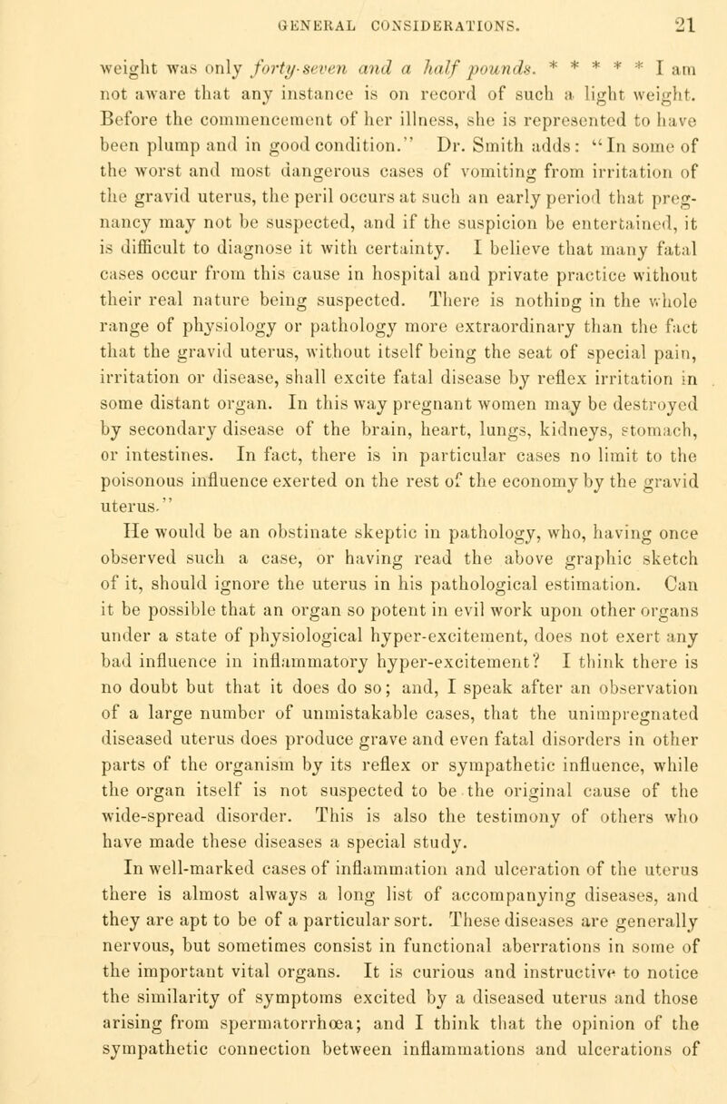 weight was only forty-seven and a half pounds. ***** lam not aware that any instance is on record of such a light weight. Before the commencement of her illness, she is represented to have been plump and in good condition. Dr. Smith adds: In some of the worst and most dangerous cases of vomiting from irritation of the gravid uterus, the peril occurs at such an early period that preg- nancy may not be suspected, and if the suspicion be entertained, it is difficult to diagnose it with certainty. I believe that many fatal cases occur from this cause in hospital and private practice without their real nature being suspected. There is nothing in the whole range of physiology or pathology more extraordinary than the fact that the gravid uterus, without itself being the seat of special pain, irritation or disease, shall excite fatal disease by reflex irritation in some distant organ. In this way pregnant women may be destroyed by secondary disease of the brain, heart, lungs, kidneys, stomach, or intestines. In fact, there is in particular cases no limit to the poisonous influence exerted on the rest of the economy by the gravid uterus. He would be an obstinate skeptic in pathology, who, having once observed such a case, or having read the above graphic sketch of it, should ignore the uterus in his pathological estimation. Can it be possible that an organ so potent in evil work upon other organs under a state of physiological hyper-excitement, does not exert any bad influence in inflammatory hyper-excitement? I think there is no doubt but that it does do so; and, I speak after an observation of a large number of unmistakable cases, that the unimpregnated diseased uterus does produce grave and even fatal disorders in other parts of the organism by its reflex or sympathetic influence, while the organ itself is not suspected to be the original cause of the wide-spread disorder. This is also the testimony of others who have made these diseases a special study. In well-marked cases of inflammation and ulceration of the uterus there is almost always a long list of accompanying diseases, and they are apt to be of a particular sort. These diseases are generally nervous, but sometimes consist in functional aberrations in some of the important vital organs. It is curious and instructive to notice the similarity of symptoms excited by a diseased uterus and those arising from spermatorrhoea; and I think that the opinion of the sympathetic connection between inflammations and ulcerations of