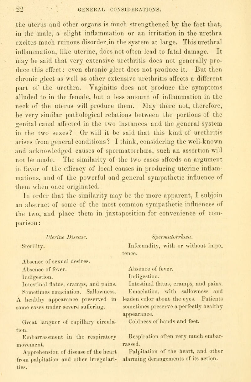 the uterus and other organs is much strengthened by the fact that, in the male, a slight inflammation or an irritation in the urethra excites much ruinous disorder Jn the system at large. This urethral inflammation, like uterine, does not often lead to fatal damage. It may be said that very extensive urethritis does not generally pro- duce this effect: even chronic gleet does not produce it. But then chronic gleet as well as other extensive urethritis affects a different part of the urethra. Vaginitis does not produce the symptoms alluded to in the female, but a less amount of inflammation in the neck of the uterus will produce them. May there not, therefore, be very similar pathological relations between the portions of the genital canal affected in the two instances and the general system in the two sexes? Or will it be said that this kind of urethritis arises from general conditions ? I think, considering the well-known and acknowledged causes of spermatorrhoea, such an assertion will not be made. The similarity of the two cases affords an argument in favor of the efficacy of local causes in producing uterine inflam- mations, and of the powerful and general sympathetic influence of them when once originated. In order that the similarity may be the more apparent, I subjoin an abstract of some of the most common sympathetic influences of the two, and place them in juxtaposition for convenience of com- parison : Uterine Disease. Spermatorrhoea. Sterility. Infecundity, with or without impo. tence. Absence of sexual desires. Absence of fever. Absence of fever. Indigestion. Indigestion. Intestinal flatus, cramps, and pains. Intestinal flatus, cramps, and pains. Sometimes emaciation. Sallowness. Emaciation, with sallowness and A healthy appearance preserved in leaden color about the eyes. Patients some cases under severe suffering. sometimes preserve a perfectly healthy appearance. Great languor of capillary circular Coldness of hands and feet, tion. Embarrassment in the respiratory Respiration often very much embar- movement. rassed. Apprehension of disease of the heart Palpitation of the heart, and other from palpitation and other irregulari- alarming derangements of its action, ties.