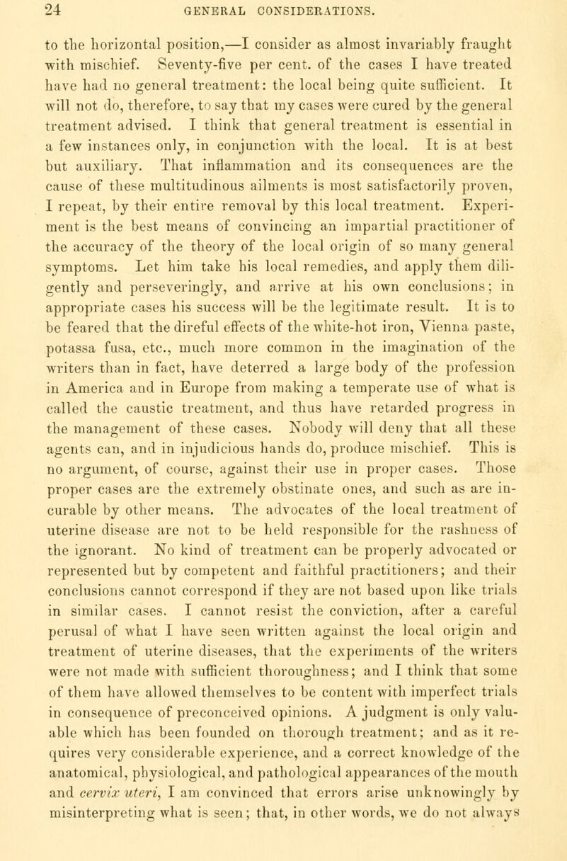 to the horizontal position,—I consider as almost invariably fraught with mischief. Seventy-five per cent, of the cases I have treated have had no general treatment: the local being quite sufficient. It will not do, therefore, to say that my cases were cured by the general treatment advised. I think that general treatment is essential in a few instances only, in conjunction with the local. It is at best but auxiliary. That inflammation and its consequences are the cause of these multitudinous ailments is most satisfactorily proven, I repeat, by their entire removal by this local treatment. Experi- ment is the best means of convincing an impartial practitioner of the accuracy of the theory of the local origin of so many general symptoms. Let him take his local remedies, and apply them dili- gently and perseveringly, and arrive at his own conclusions; in appropriate cases his success will be the legitimate result. It is to be feared that the direful effects of the white-hot iron, Vienna paste, potassa fusa, etc., much more common in the imagination of the writers than in fact, have deterred a large body of the profession in America and in Europe from making a temperate use of what is called the caustic treatment, and thus have retarded progress in the management of these cases. Nobody will deny that all these agents can, and in injudicious hands do, produce mischief. This is no argument, of course, against their use in proper cases. Those proper cases are the extremely obstinate ones, and such as are in- curable by other means. The advocates of the local treatment of uterine disease are not to be held responsible for the rashness of the ignorant. No kind of treatment can be properly advocated or represented but by competent and faithful practitioners; and their conclusions cannot correspond if they are not based upon like trials in similar cases. I cannot resist the conviction, after a careful perusal of what I have seen written against the local origin and treatment of uterine diseases, that the experiments of the writers were not made with sufficient thoroughness; and I think that some of them have allowed themselves to be content with imperfect trials in consequence of preconceived opinions. A judgment is only valu- able which has been founded on thorough treatment; and as it re- quires very considerable experience, and a correct knowledge of the anatomical, physiological, and pathological appearances of the mouth and cervix uteri, I am convinced that errors arise unknowingly by misinterpreting what is seen; that, in other words, we do not always