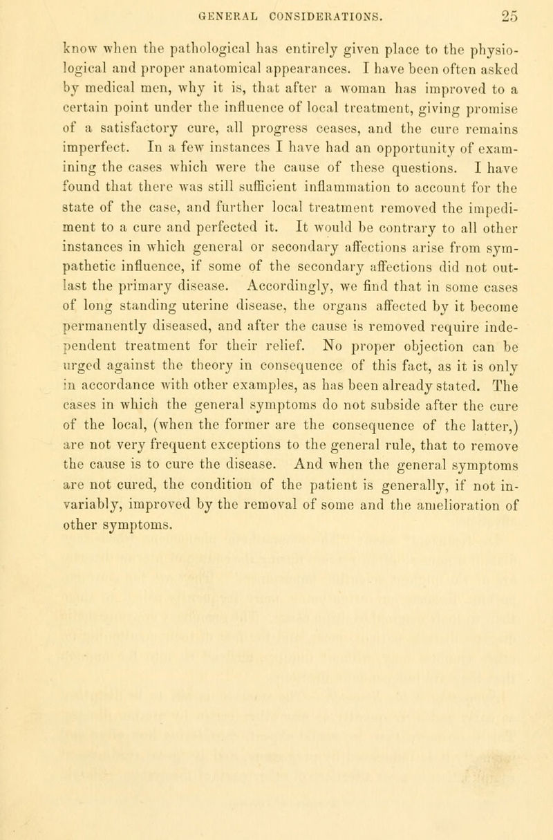 know when the pathological has entirely given place to the physio- logical and proper anatomical appearances. I have been often asked by medical men, why it is, that after a woman has improved to a certain point under the influence of local treatment, giving promise of a satisfactory cure, all progress ceases, and the cure remains imperfect. In a few instances I have had an opportunity of exam- ining the cases which were the cause of these questions. I have found that there was still sufficient inflammation to account for the state of the case, and further local treatment removed the impedi- ment to a cure and perfected it. It would be contrary to all other instances in which general or secondary affections arise from sym- pathetic influence, if some of the secondary affections did not out- last the primary disease. Accordingly, we find that in some cases of long standing uterine disease, the organs affected by it become permanently diseased, and after the cause is removed require inde- pendent treatment for their relief. No proper objection can be urged against the theory in consequence of this fact, as it is only in accordance with other examples, as has been already stated. The cases in which the general symptoms do not subside after the cure of the local, (when the former are the consequence of the latter,) are not very frequent exceptions to the general rule, that to remove the cause is to cure the disease. And when the general symptoms are not cured, the condition of the patient is generally, if not in- variably, improved by the removal of some and the amelioration of other symptoms.