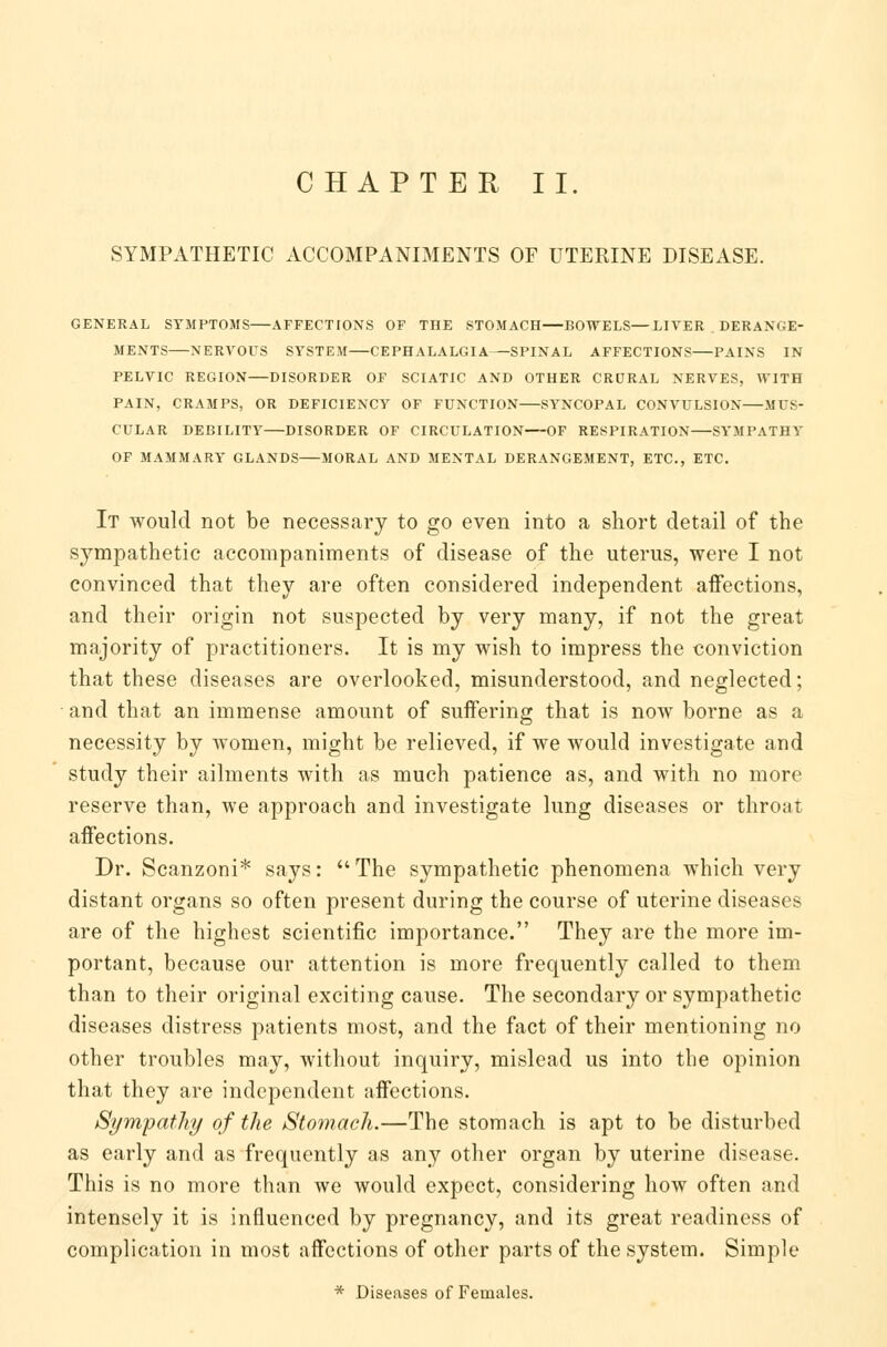 CHAPTER II. SYMPATHETIC ACCOMPANIMENTS OF UTERINE DISEASE. GENERAL SYMPTOMS AFFECTIONS OF THE STOMACH BOWELS—LIVER DERANGE- MENTS NERVOUS SYSTEM CEPHALALGIA SPINAL AFFECTIONS PAINS IN PELVIC REGION DISORDER OF SCIATIC AND OTHER CRURAL NERVES, WITH PAIN, CRAMPS, OR DEFICIENCY OF FUNCTION SYNCOPAL CONVULSION MUS- CULAR DEBILITY DISORDER OF CIRCULATION OF RESPIRATION SYMPATHY OF MAMMARY GLANDS MORAL AND MENTAL DERANGEMENT, ETC., ETC. It would not be necessary to go even into a short detail of the sympathetic accompaniments of disease of the uterus, were I not convinced that they are often considered independent affections, and their origin not suspected by very many, if not the great majority of practitioners. It is my wish to impress the conviction that these diseases are overlooked, misunderstood, and neglected; and that an immense amount of suffering that is now borne as a necessity by women, might be relieved, if we would investigate and study their ailments with as much patience as, and with no more reserve than, we approach and investigate lung diseases or throat affections. Dr. Scanzoni* says: The sympathetic phenomena which very distant organs so often present during the course of uterine diseases are of the highest scientific importance. They are the more im- portant, because our attention is more frequently called to them than to their original exciting cause. The secondary or sympathetic diseases distress patients most, and the fact of their mentioning no other troubles may, without inquiry, mislead us into the opinion that they are independent affections. Sympathy of the Stomach.—The stomach is apt to be disturbed as early and as frequently as any other organ by uterine disease. This is no more than we would expect, considering how often and intensely it is influenced by pregnancy, and its great readiness of complication in most affections of other parts of the system. Simple * Diseases of Females.