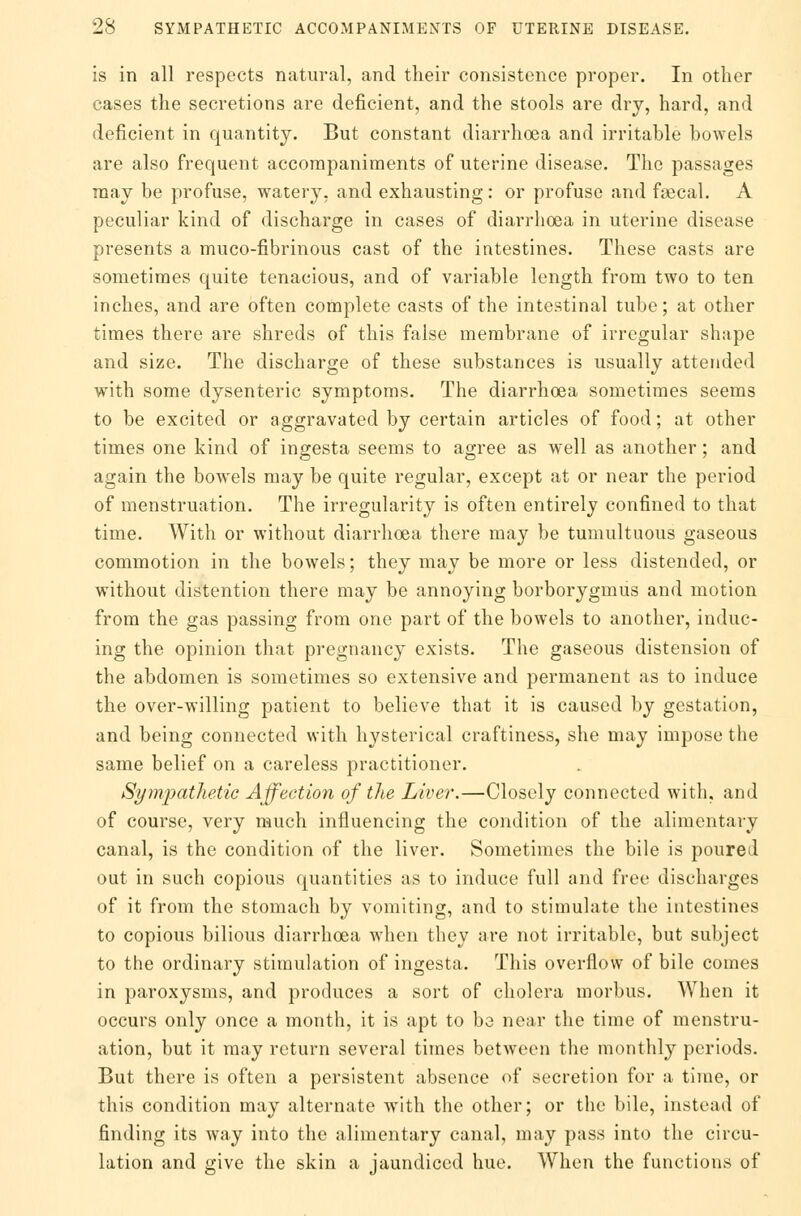 is in all respects natural, and their consistence proper. In other cases the secretions are deficient, and the stools are dry, hard, and deficient in quantity. But constant diarrhoea and irritable bowels are also frequent accompaniments of uterine disease. The passages may be profuse, watery, and exhausting: or profuse and fsecal. A peculiar kind of discharge in cases of diarrhoea in uterine disease presents a muco-fibrinous cast of the intestines. These casts are sometimes quite tenacious, and of variable length from two to ten inches, and are often complete casts of the intestinal tube; at other times there are shreds of this false membrane of irregular shape and size. The discharge of these substances is usually attended with some dysenteric symptoms. The diarrhoea sometimes seems to be excited or aggravated by certain articles of food; at other times one kind of ingesta seems to agree as well as another; and again the bowels may be quite regular, except at or near the period of menstruation. The irregularity is often entirely confined to that time. With or without diarrhoea there may be tumultuous gaseous commotion in the bowels; they may be more or less distended, or without distention there may be annoying borborygmus and motion from the gas passing from one part of the bowels to another, induc- ing the opinion that pregnancy exists. The gaseous distension of the abdomen is sometimes so extensive and permanent as to induce the over-willing patient to believe that it is caused by gestation, and being connected with hysterical craftiness, she may impose the same belief on a careless practitioner. Sympathetic Affection of the Liver.—Closely connected with, and of course, very much influencing the condition of the alimentary canal, is the condition of the liver. Sometimes the bile is poured out in such copious quantities as to induce full and free discharges of it from the stomach by vomiting, and to stimulate the intestines to copious bilious diarrhoea when they are not irritable, but subject to the ordinary stimulation of ingesta. This overflow of bile comes in paroxysms, and produces a sort of cholera morbus. When it occurs only once a month, it is apt to be near the time of menstru- ation, but it may return several times between the monthly periods. But there is often a persistent absence of secretion for a time, or this condition may alternate with the other; or the bile, instead of finding its way into the alimentary canal, may pass into the circu- lation and give the skin a jaundiced hue. When the functions of