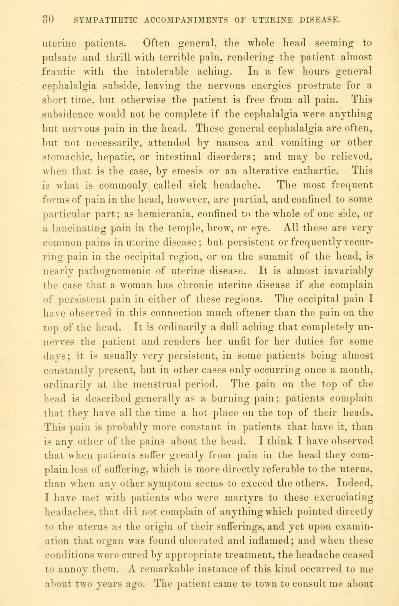 uterine patients. Often general, the whole head seeming to pulsate and thrill with terrible pain, rendering the patient almost frantic with the intolerable aching. In a few hours general cephalalgia subside, leaving the nervous energies prostrate for a short time, but otherwise the patient is free from all pain. This subsidence would not be complete if the cephalalgia were anything but nervous pain in the head. These general cephalalgia are often, but not necessarily, attended by nausea and vomiting or other stomachic, hepatic, or intestinal disorders; and may be relieved, when that is the case, by emesis or an alterative cathartic. This is what is commonly called sick headache. The most frequent forms of pain in the head, however, are partial, and confined to some particular part; as hemicrania, confined to the whole of one side, or a lancinating pain in the temple, brow, or eye. All these are very common pains in uterine disease; but persistent or frequently recur- ring pain in the occipital region, or on the summit of the head, is nearly pathognomonic of uterine disease. It is almost invariably the case that a woman has chronic uterine disease if she complain of persistent pain in either of these regions. The occipital pain I have observed in this connection much oftener than the pain on the top of the head. It is ordinarily a dull aching that completely un- nerves the patient and renders her unfit for her duties for some davs; it is usually very pei*sistent, in some patients being almost constantly present, but in other cases only occurring once a month, ordinarily at the menstrual period. The pain on the top of the head is described generally as a burning pain; patients complain that they have all the time a hot place on the top of their heads. This pain is probably more constant in patients that have it, than is any other of the pains about the head. I think I have observed that when patients suffer greatly from pain in the head they com- plain less of suffering, which is more directly referable to the uterus, than when any other symptom seems to exceed the others. Indeed, I have met with patients who were martyrs to these excruciating headaches, that did not complain of anything which pointed directly to the uterus as the origin of their sufferings, and yet upon examin- ation that organ was found ulcerated and inflamed; and when these conditions were cured by appropriate treatment, the headache ceased to annoy them. A remarkable instance of this kind occurred to me about two years ago. The patient came to town to consult me about
