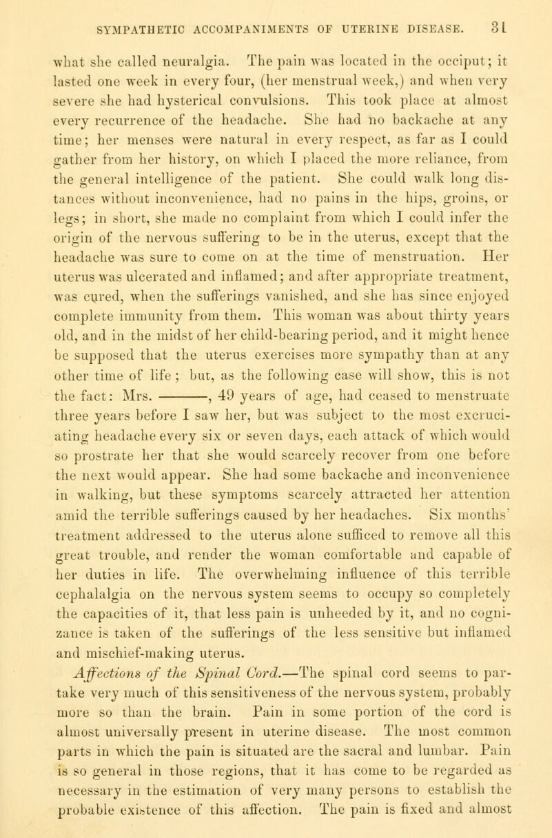 what she called neuralgia. The pain was located in the occiput; it lasted one week in every four, (her menstrual week,) and when very severe she had hysterical convulsions. This took place at almost every recurrence of the headache. She had no backache at any time; her menses were natural in every respect, as far as I could gather from her history, on which I placed the more reliance, from the general intelligence of the patient. She could walk long dis- tances without inconvenience, had no pains in the hips, groins, or legs; in short, she made no complaint from which I could infer the origin of the nervous suffering to be in the uterus, except that the headache was sure to come on at the time of menstruation. Her uterus was ulcerated and inflamed; and after appropriate treatment, was cured, when the sufferings vanished, and she has since enjoyed complete immunity from them. This woman was about thirty years old, and in the midst of her child-bearing period, and it might hence be supposed that the uterus exercises more sympathy than at any other time of life ; but, as the following case will show, this is not the fact: Mrs. , 49 years of age, had ceased to menstruate three years before I saw her, but was subject to the most excruci- ating headache every six or seven days, each attack of which wOuld so prostrate her that she would scarcely recover from one before the next would appear. She had some backache and inconvenience in wralking, but these symptoms scarcely attracted her attention amid the terrible sufferings caused by her headaches. Six months' treatment addressed to the uterus alone sufficed to remove all this great trouble, and render the woman comfortable and capable of her duties in life. The overwhelming influence of this terrible cephalalgia on the nervous system seems to occupy so completely the capacities of it, that less pain is unheeded by it, and no cogni- zance is taken of the sufferings of the less sensitive but inflamed and mischief-making uterus. Affections of the Spirial Cord.—The spinal cord seems to par- take very much of this sensitiveness of the nervous system, probably more so than the brain. Pain in some portion of the cord is almost universally present in uterine disease. The most common parts in which the pain is situated are the sacral and lumbar. Pain is so general in those regions, that it has come to be regarded as necessary in the estimation of very many persons to establish the probable existence of this affection. The pain is fixed and almost