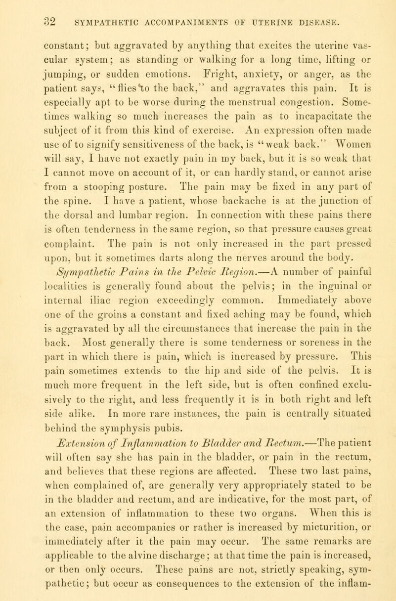 constant; but aggravated by anything that excites the uterine vas- cular system; as standing or walking for a long time, lifting or jumping, or sudden emotions. Fright, anxiety, or anger, as the patient says,  flies *to the back, and aggravates this pain. It is especially apt to be worse during the menstrual congestion. Some- times walking so much increases the pain as to incapacitate the subject of it from this kind of exercise. An expression often made use of to signify sensitiveness of the back, is  weak back. Women will say, I have not exactly pain in my back, but it is so weak that I cannot move on account of it, or can hardly stand, or cannot arise from a stooping posture. The pain may be fixed in any part of the spine. I have a patient, whose backache is at the junction of the dorsal and lumbar region. In connection with these pains there is often tenderness in the same region, so that pressure causes great complaint. The pain is not only increased in the part pressed upon, but it sometimes darts along the nerves around the body. Sympathetic Pains in the Pelvic Region.—A number of painful localities is generally found about the pelvis; in the inguinal or internal iliac region exceedingly common. Immediately above one of the groins a constant and fixed aching may be found, which is aggravated by all the circumstances that increase the pain in the back. Most generally there is some tenderness or soreness in the part in which there is pain, which is increased by pressure. This pain sometimes extends to the hip and side of the pelvis. It is much more frequent in the left side, but is often confined exclu- sively to the right, and less frequently it is in both right and left side alike. In more rare instances, the pain is centrally situated behind the symphysis pubis. Extension of Inflammation to Bladder and Rectum.—The patient will often say she has pain in the bladder, or pain in the rectum, and believes that these regions are affected. These two last pains, when complained of, are generally very appropriately stated to be in the bladder and rectum, and are indicative, for the most part, of an extension of inflammation to these two organs. When this is the case, pain accompanies or rather is increased by micturition, or immediately after it the pain may occur. The same remarks are applicable to the alvine discharge; at that time the pain is increased, or then only occurs. These pains are not, strictly speaking, sym- pathetic ; but occur as consequences to the extension of the infiam-