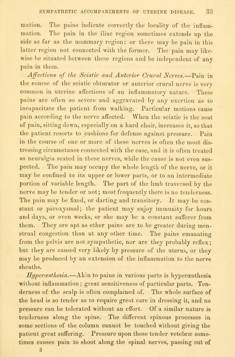 mation. The pains indicate correctly the locality of the inflam- mation. The pain in the iliac region sometimes extends up the side as far as the mammary region: or there may be pain in this latter region not connected with the former. The pain may like- wise be situated between these regions and be independent of any pain in them. Affections of the Sciatic and Anterior Crural Nerves.—Pain in the course of the sciatic obturator or anterior crural nerve is very common in uterine affections of an inflammatory nature. These pains are often so severe and aggravated by any exertion as to incapacitate the patient from walking. Particular motions cause pain according to the nerve affected. When the sciatic is the seat of pain, sitting down, especially on a hard chair, increases it, so that the patient resorts to cushions for defense against pressure. Pain in the course of one or more of these nerves is often the most dis- tressing circumstance connected with the case, and it is often treated as neuralgia seated in these nerves, while the cause is not even sus- pected. The pain may occupy the whole length of the nerve, or it may be confined to its upper or lower parts, or to an intermediate portion of variable length. The part of the limb traversed by the nerve may be tender or not; most frequently there is no tenderness. The pain may be fixed, or darting and transitory. It may be con- stant or paroxysmal; the patient may enjoy immunity for hours and days, or even weeks, or she may be a constant sufferer from them. They are apt as other pains are to be greater during men- strual congestion than at any other time. The pains emanating from the pelvis are not sympathetic, nor are they probably reflex; but they are caused very likely by pressure of the uterus, or they may be produced by an extension of the inflammation to the nerve sheaths. Hyperesthesia.—Akin to pains in various parts is hyperesthesia without inflammation ; great sensitiveness of particular parts. Ten- derness of the scalp is often complained of. The whole surface of the head is so tender as to require great care in dressing it, and no pressure can be tolerated without an effort. Of a similar nature is tenderness along the spine. The different spinous processes in some sections of the column cannot be touched without giving the patient great suffering. Pressure upon these tender vetebrae some- times causes pain to shoot along the spinal nerves, passing out of 3