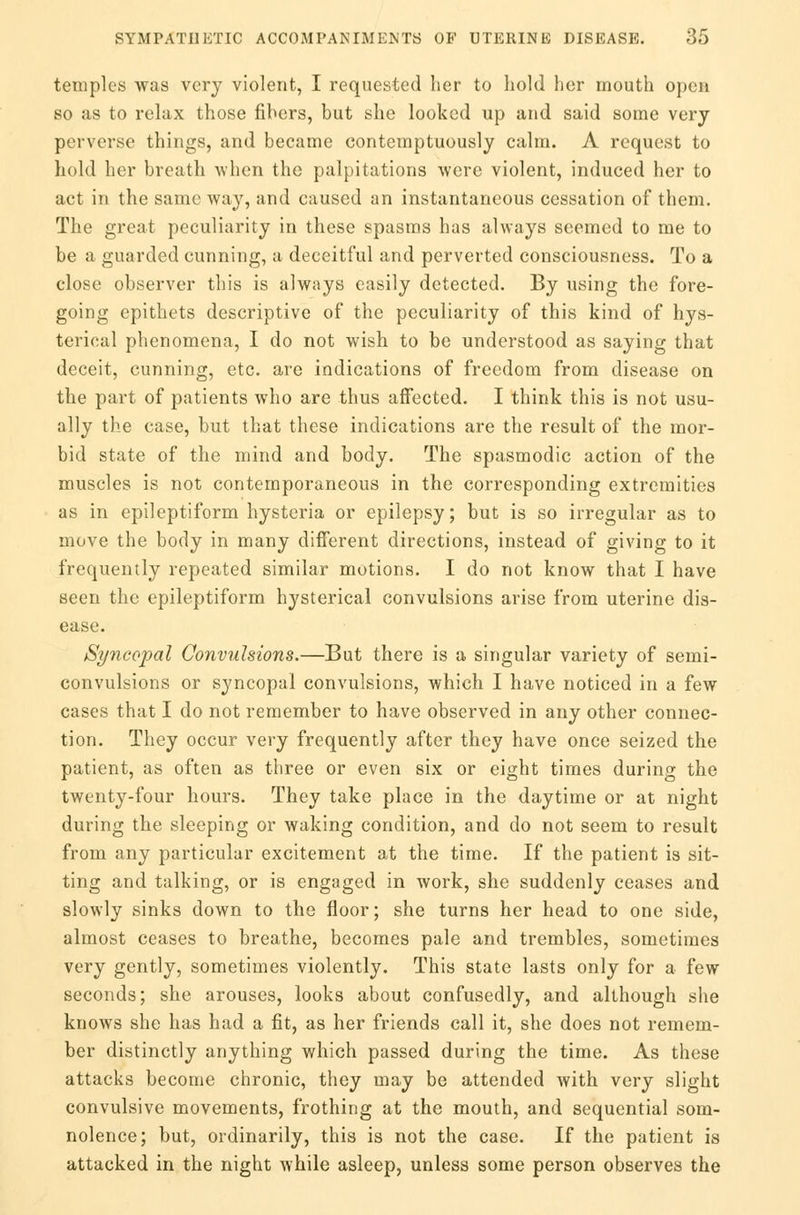 temples was very violent, I requested her to hold her mouth open so as to relax those fibers, but she looked up and said some very perverse things, and became contemptuously calm. A request to hold her breath when the palpitations were violent, induced her to act in the same way, and caused an instantaneous cessation of them. The great peculiarity in these spasms has always seemed to me to be a guarded cunning, a deceitful and perverted consciousness. To a close observer this is always easily detected. By using the fore- going epithets descriptive of the peculiarity of this kind of hys- terical phenomena, I do not wish to be understood as saying that deceit, cunning, etc. are indications of freedom from disease on the part of patients who are thus affected. I think this is not usu- ally the case, but that these indications are the result of the mor- bid state of the mind and body. The spasmodic action of the muscles is not contemporaneous in the corresponding extremities as in epileptiform hysteria or epilepsy; but is so irregular as to move the body in many different directions, instead of giving to it frequently repeated similar motions. I do not know that I have seen the epileptiform hysterical convulsions arise from uterine dis- ease. Syncopal Convulsions.—But there is a singular variety of semi- convulsions or syncopal convulsions, which I have noticed in a few cases that I do not remember to have observed in any other connec- tion. They occur very frequently after they have once seized the patient, as often as three or even six or eight times during the twenty-four hours. They take place in the daytime or at night during the sleeping or waking condition, and do not seem to result from any particular excitement at the time. If the patient is sit- ting and talking, or is engaged in work, she suddenly ceases and slowly sinks down to the floor; she turns her head to one side, almost ceases to breathe, becomes pale and trembles, sometimes very gently, sometimes violently. This state lasts only for a few seconds; she arouses, looks about confusedly, and although she knows she has had a fit, as her friends call it, she does not remem- ber distinctly anything which passed during the time. As these attacks become chronic, they may be attended with very slight convulsive movements, frothing at the mouth, and sequential som- nolence; but, ordinarily, this is not the case. If the patient is attacked in the night while asleep, unless some person observes the