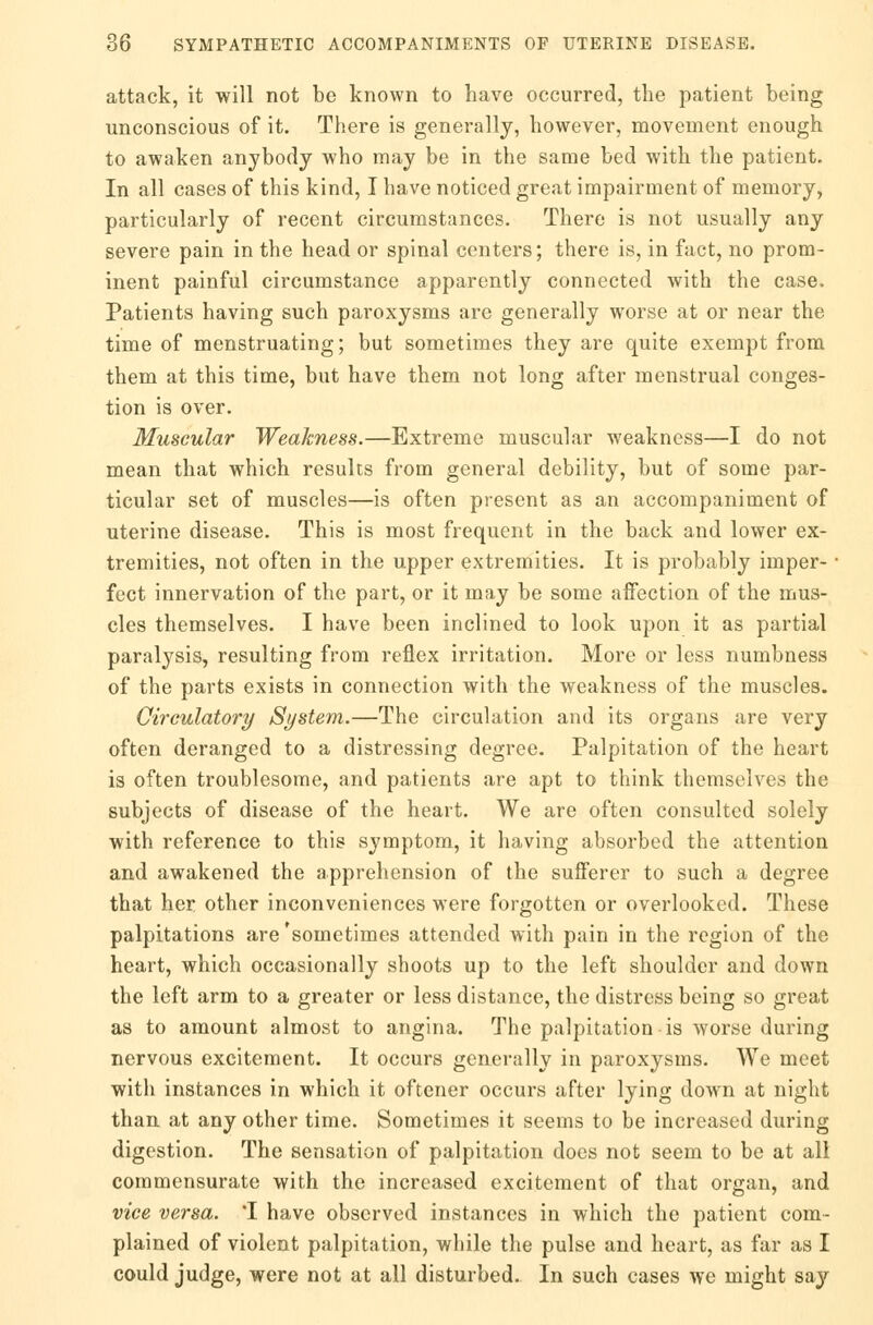 attack, it will not be known to have occurred, the patient being unconscious of it. There is generally, however, movement enough to awaken anybody who may be in the same bed with the patient. In all cases of this kind, I have noticed great impairment of memory, particularly of recent circumstances. There is not usually any severe pain in the head or spinal centers; there is, in fact, no prom- inent painful circumstance apparently connected with the case. Patients having such paroxysms are generally worse at or near the time of menstruating; but sometimes they are quite exempt from them at this time, but have them not long after menstrual conges- tion is over. Muscular Weakness.—Extreme muscular weakness—I do not mean that which results from general debility, but of some par- ticular set of muscles—is often present as an accompaniment of uterine disease. This is most frequent in the back and lower ex- tremities, not often in the upper extremities. It is probably imper- ■ feet innervation of the part, or it may be some affection of the mus- cles themselves. I have been inclined to look upon it as partial paralysis, resulting from reflex irritation. More or less numbness of the parts exists in connection with the weakness of the muscles. Circulatory System.—The circulation and its organs are very often deranged to a distressing degree. Palpitation of the heart is often troublesome, and patients are apt to think themselves the subjects of disease of the heart. We are often consulted solely with reference to this symptom, it having absorbed the attention and awakened the apprehension of the sufferer to such a degree that her other inconveniences were forgotten or overlooked. These palpitations are'soinetimes attended with pain in the region of the heart, which occasionally shoots up to the left shoulder and down the left arm to a greater or less distance, the distress being so great as to amount almost to angina. The palpitation is worse during nervous excitement. It occurs generally in paroxysms. We meet with instances in which it oftener occurs after lying down at night than at any other time. Sometimes it seems to be increased during digestion. The sensation of palpitation does not seem to be at all commensurate with the increased excitement of that organ, and vice versa. 'I have observed instances in which the patient com- plained of violent palpitation, while the pulse and heart, as far as I could judge, were not at all disturbed. In such cases we might say