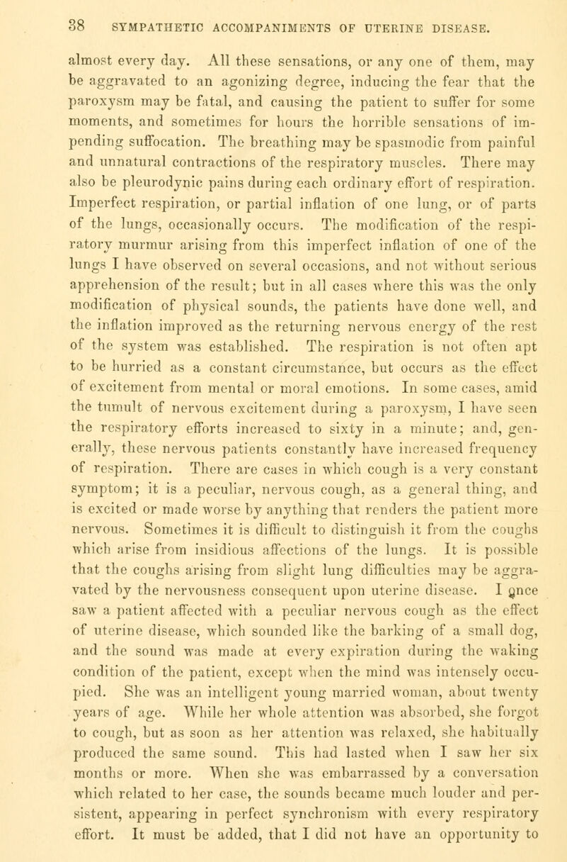 almost every day. All these sensations, or any one of them, may be aggravated to an agonizing degree, inducing the fear that the paroxysm may be fatal, and causing the patient to suffer for some moments, and sometimes for hours the horrible sensations of im- pending suffocation. The breathing may be spasmodic from painful and unnatural contractions of the respiratory muscles. There may also be pleurodynic pains during each ordinary effort of respiration. Imperfect respiration, or partial inflation of one lung, or of parts of the lungs, occasionally occurs. The modification of the respi- ratory murmur arising from this imperfect inflation of one of the lungs I have observed on several occasions, and not without serious apprehension of the result; but in all cases -where this was the only modification of physical sounds, the patients have done well, and the inflation improved as the returning nervous energy of the rest of the system was established. The respiration is not often apt to be hurried as a constant circumstance, but occurs as the effect of excitement from mental or moral emotions. In some cases, amid the tumult of nervous excitement during a paroxysm, I have seen the respiratory efforts increased to sixty in a minute; and, gen- erally, these nervous patients constantly have increased frequency of respiration. There are cases in which cough is a very constant symptom; it is a peculiar, nervous cough, as a general thing, and is excited or made worse by anything that renders the patient more nervous. Sometimes it is difficult to distinguish it from the coughs which arise from insidious affections of the lungs. It is possible that the coughs arising from slight lung difficulties may be aggra- vated by the nervousness consequent upon uterine disease. I gnce saw a patient affected with a peculiar nervous cough as the effect of uterine disease, which sounded like the barking of a small dog, and the sound was made at every expiration during the waking condition of the patient, except when the mind was intensely occu- pied. She was an intelligent young married woman, about twenty years of age. While her whole attention was absorbed, she forgot to cough, but as soon as her attention was relaxed, she habitually produced the same sound. This had lasted when I saw her six months or more. When she was embarrassed by a conversation which related to her case, the sounds became much louder and per- sistent, appearing in perfect synchronism with every respiratory effort. It must be added, that I did not have an opportunity to