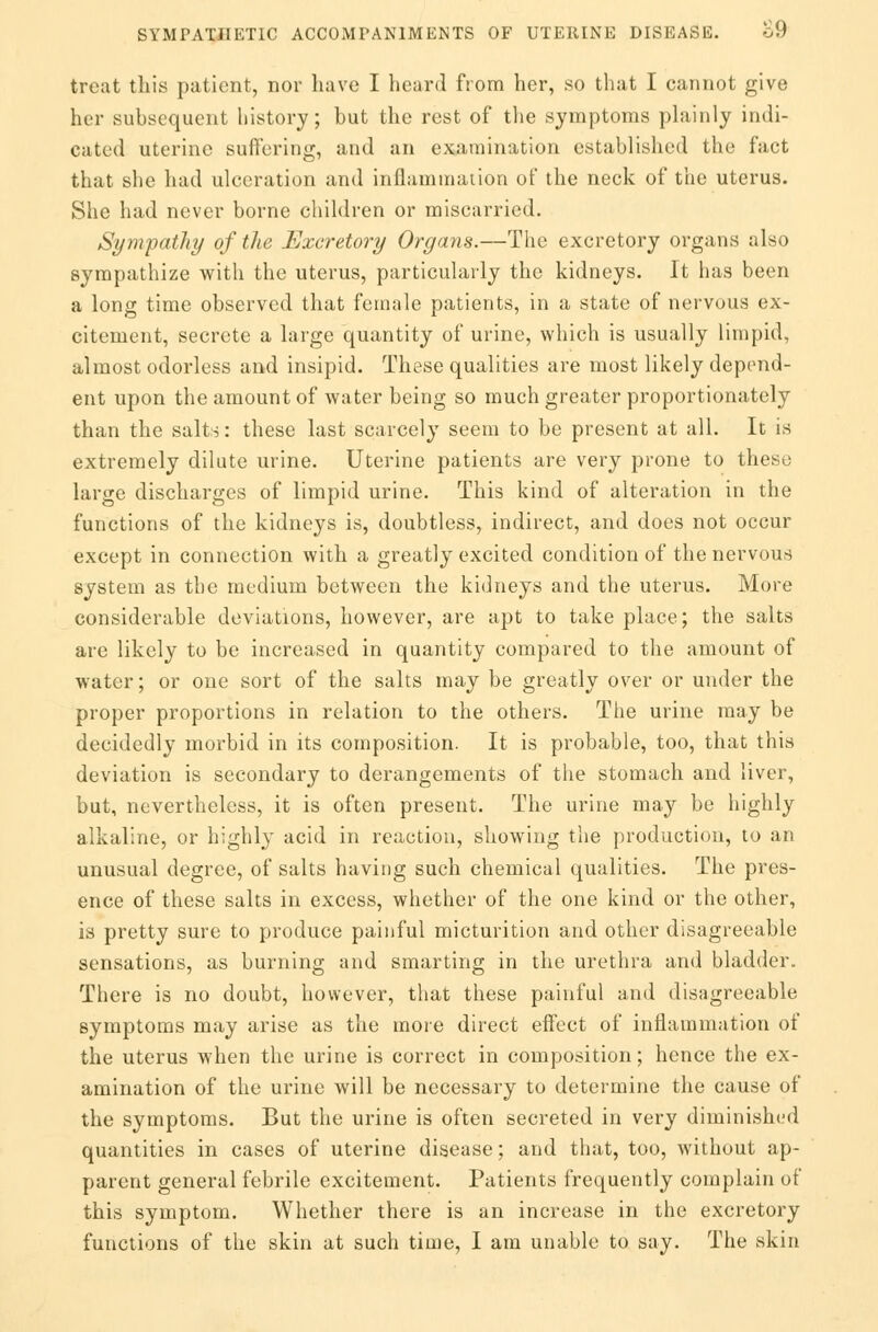 treat this patient, nor have I heard from her, so that I cannot give her subsequent history; but the rest of the symptoms plainly indi- cated uterine suffering, and an examination established the fact that she had ulceration and inflammation of the neck of the uterus. She had never borne children or miscarried. Sympathy of the Excretory Organs.—The excretory organs also sympathize with the uterus, particularly the kidneys. It has been a long time observed that female patients, in a state of nervous ex- citement, secrete a large quantity of urine, which is usually limpid, almost odorless and insipid. These qualities are most likely depend- ent upon the amount of water being so much greater proportionately than the salts: these last scarcely seem to be present at all. It is extremely dilute urine. Uterine patients are very prone to these large discharges of limpid urine. This kind of alteration in the functions of the kidneys is, doubtless, indirect, and does not occur except in connection with a greatly excited condition of the nervous system as the medium between the kidneys and the uterus. More considerable deviations, however, are apt to take place; the salts are likely to be increased in quantity compared to the amount of water; or one sort of the salts may be greatly over or under the proper proportions in relation to the others. The urine may be decidedly morbid in its composition. It is probable, too, that this deviation is secondary to derangements of the stomach and liver, but, nevertheless, it is often present. The urine may be highly alkaline, or highly acid in reaction, showing the production, to an unusual degree, of salts having such chemical qualities. The pres- ence of these salts in excess, whether of the one kind or the other, is pretty sure to produce painful micturition and other disagreeable sensations, as burning and smarting in the urethra and bladder. There is no doubt, however, that these painful and disagreeable symptoms may arise as the more direct effect of inflammation of the uterus when the urine is correct in composition; hence the ex- amination of the urine will be necessary to determine the cause of the symptoms. But the urine is often secreted in very diminished quantities in cases of uterine disease; and that, too, without ap- parent general febrile excitement. Patients frequently complain of this symptom. Whether there is an increase in the excretory functions of the skin at such time, I am unable to say. The skin