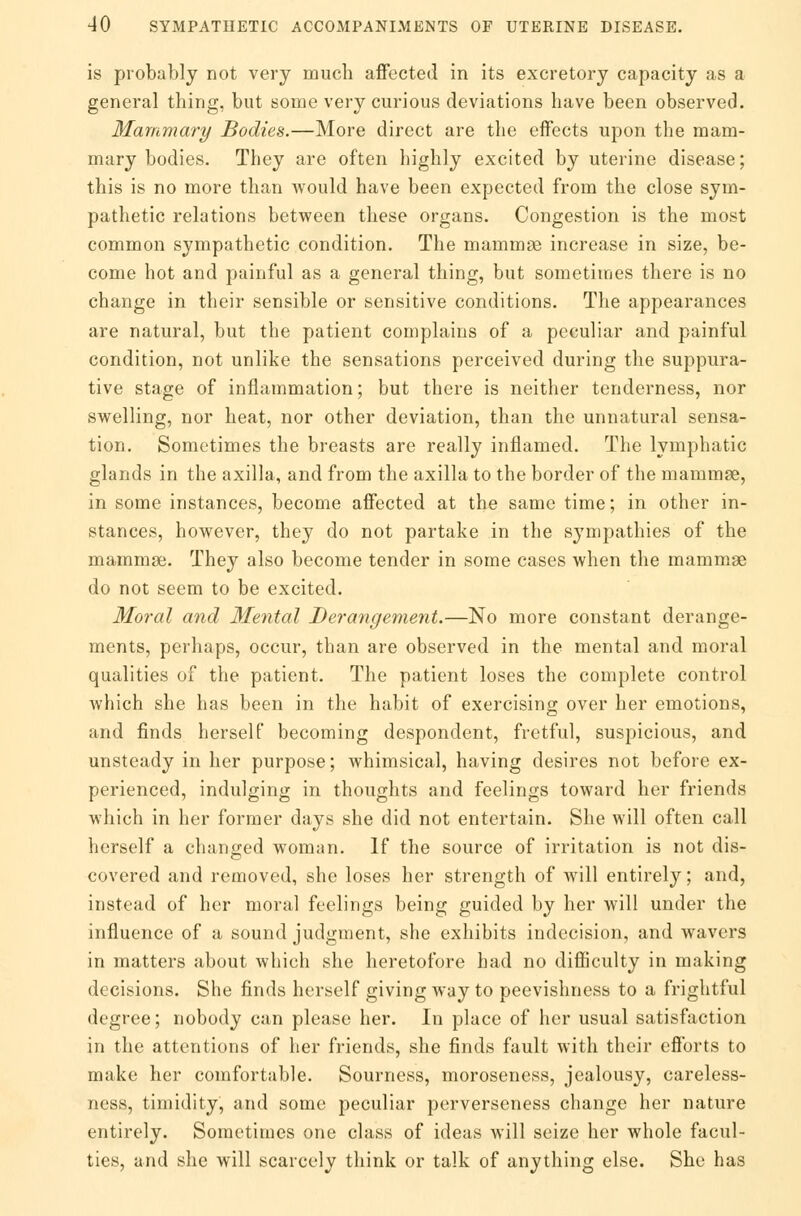 is probably not very much affected in its excretory capacity as a general thing, but some very curious deviations have been observed. Mammary Bodies.—More direct are the effects upon the mam- mary bodies. They are often highly excited by uterine disease; this is no more than would have been expected from the close sym- pathetic relations between these organs. Congestion is the most common sympathetic condition. The mammas increase in size, be- come hot and painful as a general thing, but sometimes there is no change in their sensible or sensitive conditions. The appearances are natural, but the patient complains of a peculiar and painful condition, not unlike the sensations perceived during the suppura- tive stage of inflammation; but there is neither tenderness, nor swelling, nor heat, nor other deviation, than the unnatural sensa- tion. Sometimes the breasts are really inflamed. The lymphatic glands in the axilla, and from the axilla to the border of the mammae, in some instances, become affected at the same time; in other in- stances, however, they do not partake in the sympathies of the mammae. They also become tender in some cases when the mammae do not seem to be excited. Moral and Mental Derangement.—No more constant derange- ments, perhaps, occur, than are observed in the mental and moral qualities of the patient. The patient loses the complete control which she has been in the habit of exercising over her emotions, and finds herself becoming despondent, fretful, suspicious, and unsteady in her purpose; whimsical, having desires not before ex- perienced, indulging in thoughts and feelings toward her friends which in her former days she did not entertain. She will often call herself a changed woman. If the source of irritation is not dis- covered and removed, she loses her strength of will entirely; and, instead of her moral feelings being guided by her will under the influence of a sound judgment, she exhibits indecision, and wavers in matters about which she heretofore had no difficulty in making decisions. She finds herself giving way to peevishness to a frightful degree; nobody can please her. In place of her usual satisfaction in the attentions of her friends, she finds fault with their cfl'orts to make her comfortable. Sourness, moroseness, jealousy, careless- ness, timidity, and some peculiar perverseness change her nature entirely. Sometimes one class of ideas will seize her whole facul- ties, and she will scarcely think or talk of anything else. She has