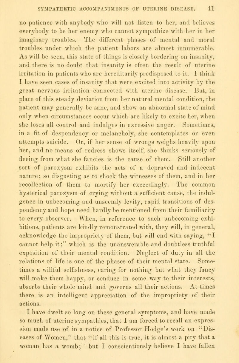 no patience with anybody who will not listen to her, and believes everybody to be her enemy who cannot sympathize with her in her imaginary troubles. The different phases of mental and moral troubles under which the patient labors are almost innumerable. As will be seen, this state of things is closely bordering on insanity, and there is no doubt that insanity is often the result of uterine irritation in patients who are hereditarily predisposed to it. I think I have seen cases of insanity that were excited into activity by the great nervous irritation connected with uterine disease. But, in place of this steady deviation from her natural mental condition, the patient may generally be sane, and show an abnormal state of mind only when circumstances occur which are likely to excite her, when she loses all control and indulges in excessive anger. Sometimes, in a fit of despondency or melancholy, she contemplates or even attempts suicide. Or, if her sense of wrongs weighs heavily upon her, and no means of redress shows itself, she thinks seriously of fleeing from what she fancies is the cause of them. Still another sort of paroxysm exhibits the acts of a depraved and indecent nature; so disgusting as to shock the witnesses of them, and in her recollection of them to mortify her exceedingly. The common hysterical paroxysm of crying without a sufficient cause, the indul- gence in unbecoming and unseemly levity, rapid transitions of des- pondency and hope need hardly be mentioned from their familiarity to every observer. When, in reference to such unbecoming exhi- bitions, patients are kindly remonstrated with, they will, in general, acknowledge the impropriety of them, but will end with saying, I cannot help it; which is the unanswerable and doubtless truthful exposition of their mental condition. Neglect of duty in all the relations of life is one of the phases of their mental state. Some- times a willful selfishness, caring for nothing but what they fancy will make them happy, or conduce in some way to their interests, absorbs their whole mind and governs all their actions. At times there is an intelligent appreciation of the impropriety of their actions. I have dwelt so long on these general symptoms, and have made so much of uterine sympathies, that I am forced to recall an expres- sion made use of in a notice of Professor Hodge's work on Dis- eases of Women, that if all this is true, it is almost a pity that a woman has a womb; but I conscientiously believe I have fallen