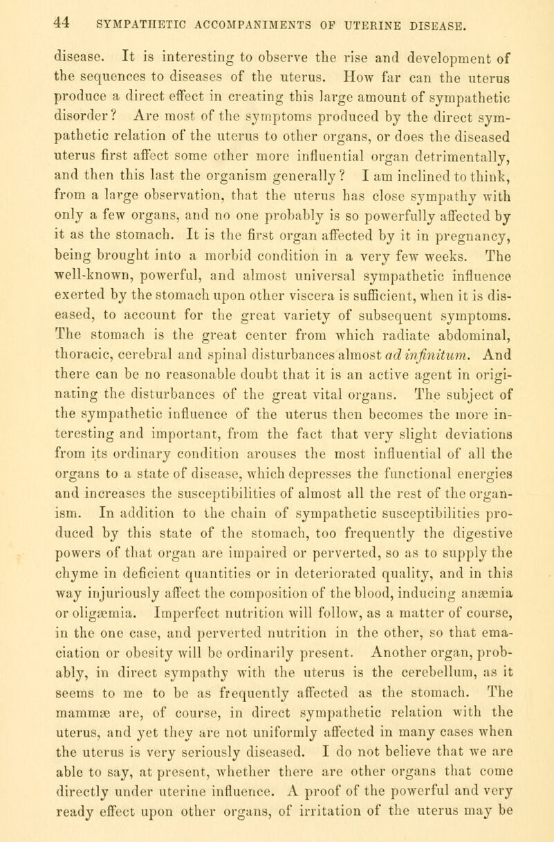 disease. It is interesting to observe the rise and development of the sequences to diseases of the uterus. How far can the uterus produce a direct effect in creating this large amount of sympathetic disorder? Are most of the symptoms produced by the direct sym- pathetic relation of the uterus to other organs, or does the diseased uterus first affect some other more influential organ detrimentally, and then this last the organism generally ? I am inclined to think, from a large observation, that the uterus has close sympathy with only a few organs, and no one probably is so powerfully affected by it as the stomach. It is the first organ affected by it in pregnancy, being brought into a morbid condition in a very few weeks. The well-known, powerful, and almost universal sympathetic influence exerted by the stomach upon other viscera is sufficient, when it is dis- eased, to account for the great variety of subsequent symptoms. The stomach is the great center from which radiate abdominal, thoracic, cerebral and spinal disturbances almost ad infinitum. And there can be no reasonable doubt that it is an active agent in origi- nating the disturbances of the great vital organs. The subject of the sympathetic influence of the uterus then becomes the more in- teresting and important, from the fact that very slight deviations from its ordinary condition arouses the most influential of all the organs to a state of disease, which depresses the functional energies and increases the susceptibilities of almost all the rest of the organ- ism. In addition to the chain of sympathetic susceptibilities pro- duced by this state of the stomach, too frequently the digestive powers of that organ are impaired or perverted, so as to supply the chyme in deficient quantities or in deteriorated quality, and in this way injuriously affect the composition of the blood, inducing anaemia or oligsemia. Imperfect nutrition will follow, as a matter of course, in the one case, and perverted nutrition in the other, so that ema- ciation or obesity will be ordinarily present. Another organ, prob- ably, in direct sympathy with the uterus is the cerebellum, as it seems to me to be as frequently affected as the stomach. The mammae are, of course, in direct sympathetic relation with the uterus, and yet they are not uniformly affected in many cases when the uterus is very seriously diseased. I do not believe that we are able to say, at present, whether there are other organs that come directly under uterine influence. A proof of the powerful and very ready effect upon other organs, of irritation of the uterus may be