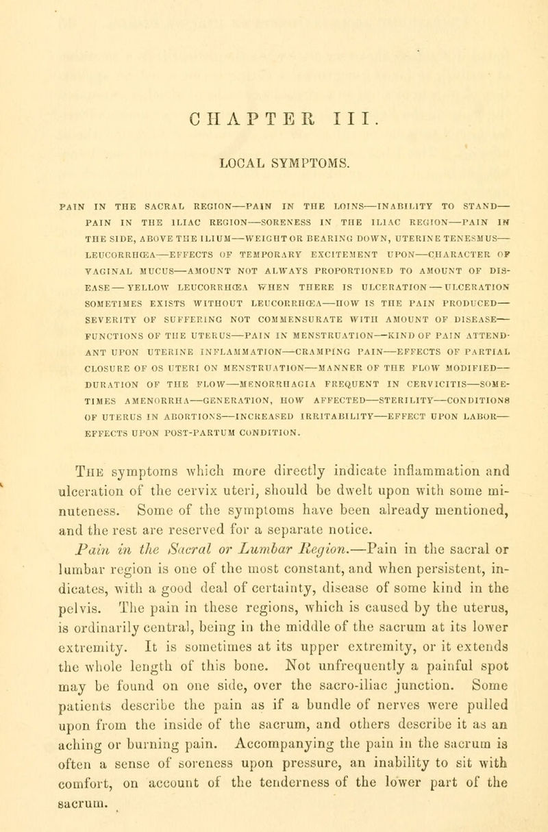 CHAPTER III. LOCAL SYMPTOMS. PAIN IN THE SACRAL REGION PAIN IN TIIE LOINS INABILITY TO STAND PAIN IN THE ILIAC REGION SORENESS IN THE ILIAC REGION PAIN IN THE SIDE, ABOVE THE ILIUM WEIGHT OR BEARING DOWN, UTERIN E TENESMUS LEUCORRHOSA EFFECTS OF TEMPORARY EXCITEMENT UPON CHARACTER OP VAGINAL MUCUS AMOUNT NOT ALWAYS PROPORTIONED TO AMOUNT OF DIS- EASE— YELLOW LEUCORRHOSA WHEN THERE IS ULCERATION ULCERATION SOMETIMES EXISTS WITHOUT LEUCORRHOSA HOW IS TnE PAIN PRODUCED— SEVERITY OF SUFFERING NOT COMMENSURATE WITH AMOUNT OF DISEASE FUNCTIONS OF THE UTERUS PAIN IN MENSTRUATION—KIND OF PAIN ATTEND- ANT UPON UTERINE INFLAMMATION CRAMPING PAIN EFFECTS OF PARTIAL CLOSURE OF OS UTERI ON MENSTRUATION MANNER OF THE FLOW MODIFIED DURATION OF THE FLOW MENORRHAGIA FREQUENT IN CERVICITIS SOME- TIMES AMENORRHA GENERATION, HOW AFFECTED STERILITY CONDITIONS OF UTERUS IN ABORTIONS INCREASED IRRITABILITY EFFECT UPON LABOR EFFECTS UPON POST-PARTUM CONDITION. The symptoms which more directly indicate inflammation and ulceration of the cervix uteri, should be dwelt upon with some mi- nuteness. Some of the symptoms have been already mentioned, and the rest are reserved for a separate notice. Pain in the Sacral or Lumbar Region.—Pain in the sacral or lumbar region is one of the most constant, and when persistent, in- dicates, with a good deal of certainty, disease of some kind in the pelvis. The pain in these regions, which is caused by the uterus, is ordinarily central, being in the middle of the sacrum at its lower extremity. It is sometimes at its upper extremity, or it extends the whole length of this bone. Not unfrequently a painful spot may be found on one side, over the sacro-iliac junction. Some patients describe the pain as if a bundle of nerves were pulled upon from the inside of the sacrum, and others describe it as an aching or burning pain. Accompanying the pain in the sacrum is often a sense of soreness upon pressure, an inability to sit with comfort, on account of the tenderness of the lower part of the sacrum.