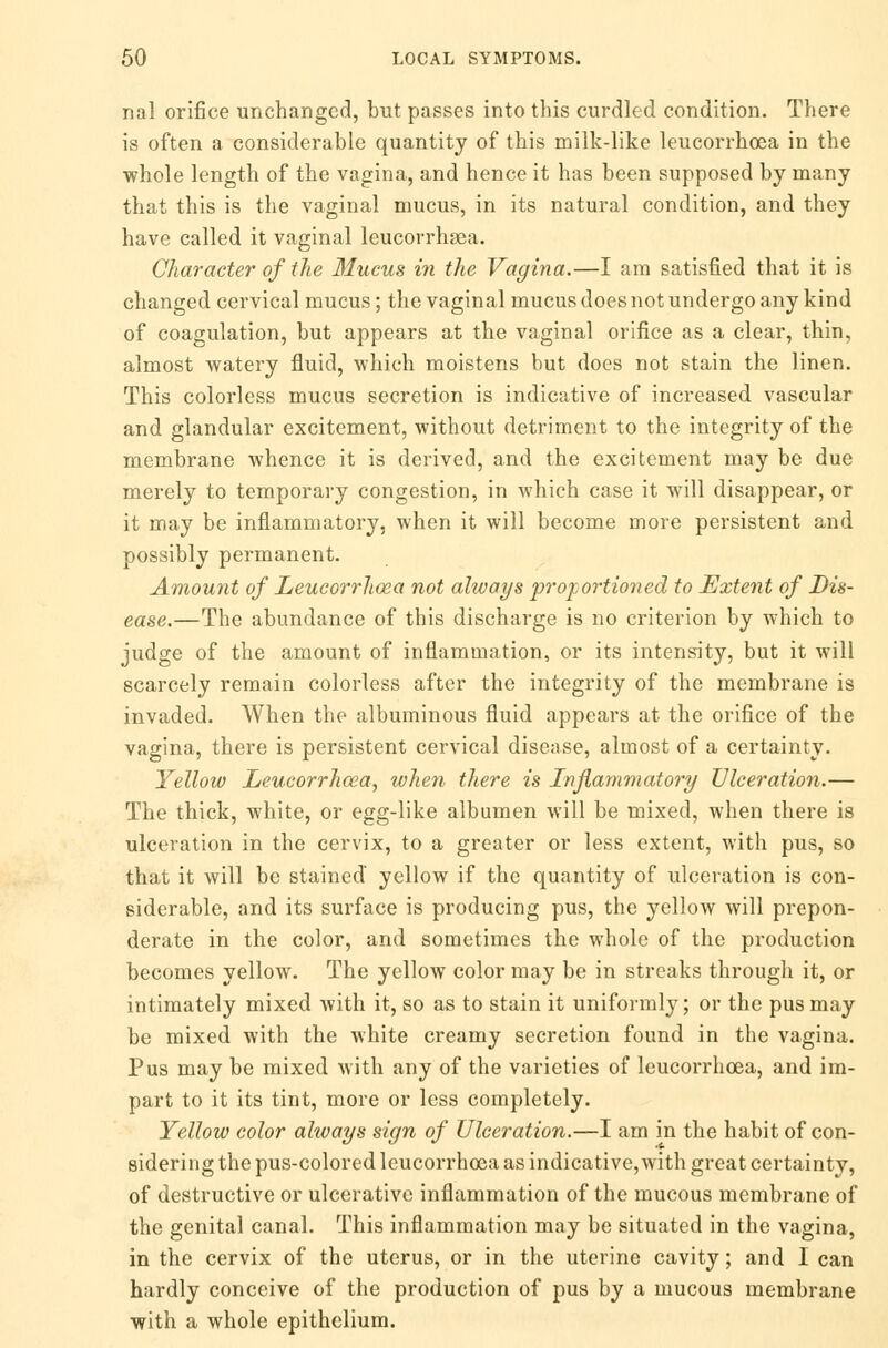 nal orifice unchanged, but passes into this curdled condition. There is often a considerable quantity of this milk-like leucorrhoea in the whole length of the vagina, and hence it has been supposed by many that this is the vaginal mucus, in its natural condition, and they have called it vaginal leucorrhaea. Character of the Mucus in the Vagina.—I am satisfied that it is changed cervical mucus; the vaginal mucus does not undergo any kind of coagulation, but appears at the vaginal orifice as a clear, thin, almost watery fluid, which moistens but does not stain the linen. This colorless mucus secretion is indicative of increased vascular and glandular excitement, without detriment to the integrity of the membrane whence it is derived, and the excitement may be due merely to temporary congestion, in which case it will disappear, or it may be inflammatory, when it will become more persistent and possibly permanent. Amount of Leucorrhoea not always proportioned to Extent of Dis- ease.—The abundance of this discharge is no criterion by which to judge of the amount of inflammation, or its intensity, but it will scarcely remain colorless after the integrity of the membrane is invaded. When the albuminous fluid appears at the orifice of the vagina, there is persistent cervical disease, almost of a certainty. Yellow Leucorrhoea, when there is Inflammatory Ulceration.— The thick, white, or egg-like albumen will be mixed, when there is ulceration in the cervix, to a greater or less extent, with pus, so that it will be stained yellow if the quantity of ulceration is con- siderable, and its surface is producing pus, the yellow will prepon- derate in the color, and sometimes the whole of the production becomes yellow. The yellow color may be in streaks through it, or intimately mixed with it, so as to stain it uniformly; or the pus may be mixed with the white creamy secretion found in the vagina. Pus may be mixed with any of the varieties of leucorrhoea, and im- part to it its tint, more or less completely. Yellow color always sign of Ulceration.—I am in the habit of con- sidering the pus-colored leucorrhoea as indicative,with great certainty, of destructive or ulcerative inflammation of the mucous membrane of the genital canal. This inflammation may be situated in the vagina, in the cervix of the uterus, or in the uterine cavity; and I can hardly conceive of the production of pus by a mucous membrane with a whole epithelium.