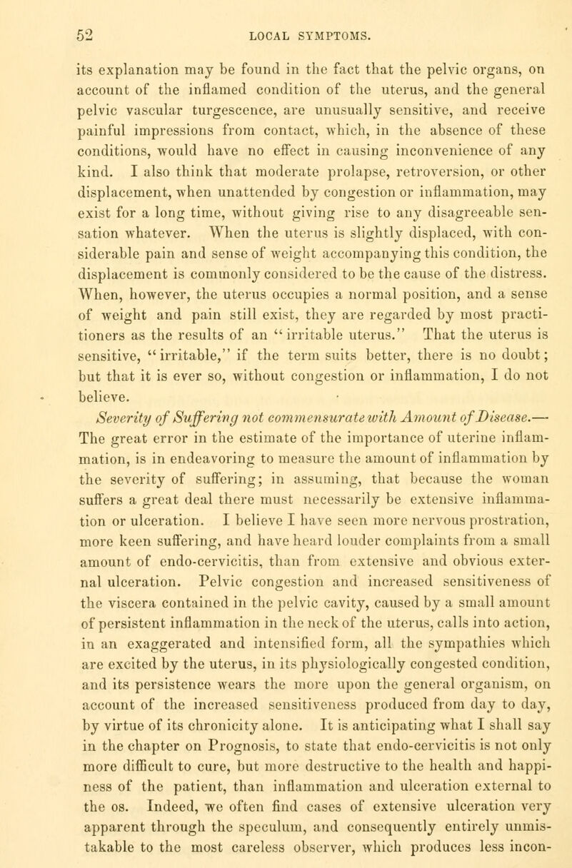 its explanation may be found in the fact that the pelvic organs, on account of the inflamed condition of the uterus, and the general pelvic vascular turgescence, are unusually sensitive, and receive painful impressions from contact, which, in the absence of these conditions, would have no effect in causing inconvenience of any kind. I also think that moderate prolapse, retroversion, or other displacement, when unattended by congestion or inflammation, may exist for a long time, without giving rise to any disagreeable sen- sation whatever. When the uterus is slightly displaced, with con- siderable pain and sense of weight accompanying this condition, the displacement is commonly considered to be the cause of the distress. When, however, the uterus occupies a normal position, and a sense of weight and pain still exist, they are regarded by most practi- tioners as the results of an irritable uterus. That the uterus is sensitive, irritable, if the term suits better, there is no doubt; but that it is ever so, without congestion or inflammation, I do not believe. Severity of Suffering not commensurate with Amount of Disease.—- The great error in the estimate of the importance of uterine inflam- mation, is in endeavoring to measure the amount of inflammation by the severity of suffering; in assuming, that because the woman suffers a great deal there must necessarily be extensive inflamma- tion or ulceration. I believe I have seen more nervous prostration, more keen suffering, and have heard louder complaints from a small amount of endo-cervicitis, than from extensive and obvious exter- nal ulceration. Pelvic congestion and increased sensitiveness of the viscera contained in the pelvic cavity, caused by a small amount of persistent inflammation in the neck of the uterus, calls into action, in an exaggerated and intensified form, all the sympathies which are excited by the uterus, in its physiologically congested condition, and its persistence wears the more upon the general organism, on account of the increased sensitiveness produced from day to day, by virtue of its chronicity alone. It is anticipating what I shall say in the chapter on Prognosis, to state that endo-cervicitis is not only more difficult to cure, but more destructive to the health and happi- ness of the patient, than inflammation and ulceration external to the os. Indeed, we often find cases of extensive ulceration very apparent through the speculum, and consequently entirely unmis- takable to the most careless observer, which produces less incon-