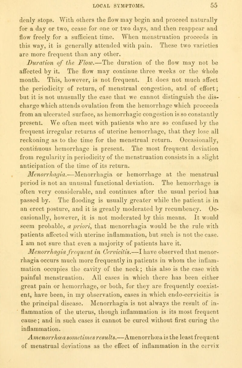 donly stops. With others the flow may begin and proceed naturally for a day or two, cease for one or two days, and then reappear and flow freely for a sufficient time. When menstruation proceeds in this way, it is generally attended with pain. These two varieties arc more frequent than any other. Duration of the Flow.—The duration of the flow may not be affected by it. The flow may continue three weeks or the whole month. This, however, is not frequent. It does not much affect the periodicity of return, of menstrual congestion, and of effort; but it is not unusually the case that we cannot distinguish the dis- charge which attends ovulation from the hemorrhage which proceeds from an ulcerated surface, as hemorrhagic congestion is so constantly present. We often meet with patients who are so confused by the frequent irregular returns of uterine hemorrhage, that they lose all reckoning as to the time for the menstrual return. Occasionally, continuous hemorrhage is present. The most frequent deviation from regularity in periodicity of the menstruation consists in a slight anticipation of the time of its return. Menorrhagia.—Menorrhagia or hemorrhage at the menstrual period is not an unusual functional deviation. The hemorrhage is often very considerable, and continues after the usual period has passed by. The flooding is usually greater while the patient is in an erect posture, and it is greatly moderated by recumbency. Oc- casionally, however, it is not moderated by this means. It would seem probable, a priori, that monorrhagia would be the rule with patients affected with uterine inflammation, but such is not the case. I am not sure that even a majority of patients have it. Menorrhagia frequent in Cervicitis.—I have observed that monor- rhagia occurs much more frequently in patients in whom the inflam- mation occupies the cavity of the neck; this also is the case with painful menstruation. All cases in which there has been either great pain or hemorrhage, or both, for they are frequently coexist- ent, have been, in my observation, cases in which endo-cervicitis is the principal disease. Menorrhagia is not always the result of in- flammation of the uterus, though inflammation is its most frequent cause; and in such cases it cannot be cured without first curing the inflammation. Amenorrhea sometimes results.—Amenorrhoca is the least frequent of menstrual deviations as the effect of inflammation in the cervix