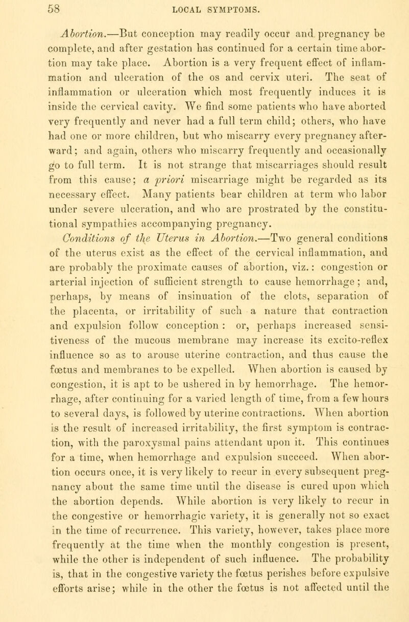 Abortion.—But conception may readily occur and. pregnancy be complete, and after gestation has continued for a certain time abor- tion may take place. Abortion is a very frequent effect of inflam- mation and ulceration of the os and cervix uteri. The seat of inflammation or ulceration which most frequently induces it is inside the cervical cavity. We find some patients who have aborted very frequently and never had a full term child; others, who have had one or more children, but who miscarry every pregnancy after- ward; and again, others who miscarry frequently and occasionally go to full term. It is not strange that miscarriages should result from this cause; a priori miscarriage might be regarded as its necessary effect. Many patients bear children at term who labor under severe ulceration, and who are prostrated by the constitu- tional sympathies accompanying pregnancy. Conditions of the Uterus in Abortion.—Two general conditions of the uterus exist as the effect of the cervical inflammation, and are probably the proximate causes of abortion, viz.: congestion or arterial injection of sufficient strength to cause hemorrhage; and, perhaps, by means of insinuation of the clots, separation of the placenta, or irritability of such a nature that contraction and expulsion follow conception : or, perhaps increased sensi- tiveness of the mucous membrane may increase its excito-reflex influence so as to arouse uterine contraction, and thus cause the foetus and membranes to be expelled. When abortion is caused by congestion, it is apt to be ushered in by hemorrhage. The hemor- rhage, after continuing for a varied length of time, from a few hours to several days, is followed by uterine contractions. When abortion is the result of increased irritability, the first symptom is contrac- tion, with the paroxysmal pains attendant upon it. This continues for a time, when hemorrhage and expulsion succeed. When abor- tion occurs once, it is very likely to recur in every subsequent preg- nancy about the same time until the disease is cured upon which the abortion depends. While abortion is very likely to recur in the congestive or hemorrhagic variety, it is generally not so exact in the time of recurrence. This variety, however, takes place more frequently at the time when the monthly congestion is present, while the other is independent of such influence. The probability is, that in the congestive variety the foetus perishes before expulsive efforts arise; while in the other the foetus is not affected until the