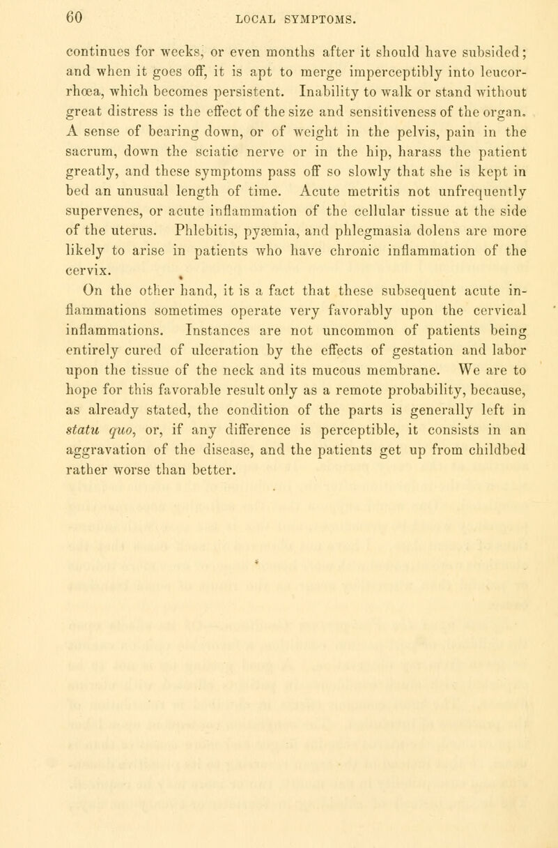 continues for weeks, or even months after it should have subsided; and when it goes off, it is apt to merge imperceptibly into leucor- rhoea, which becomes persistent. Inability to walk or stand Avithout great distress is the effect of the size and sensitiveness of the organ. A sense of bearing down, or of weight in the pelvis, pain in the sacrum, down the sciatic nerve or in the hip, harass the patient greatly, and these symptoms pass off so slowly that she is kept in bed an unusual length of time. Acute metritis not unfrequently supervenes, or acute inflammation of the cellular tissue at the side of the uterus. Phlebitis, pysemia, and phlegmasia dolens are more likely to arise in patients who have chronic inflammation of the cervix. * On the other hand, it is a fact that these subsequent acute in- flammations sometimes operate very favorably upon the cervical inflammations. Instances are not uncommon of patients being entirely cured of ulceration by the effects of gestation and labor upon the tissue of the neck and its mucous membrane. We are to hope for this favorable result only as a remote probability, because, as already stated, the condition of the parts is generally left in statu quo, or, if any difference is perceptible, it consists in an aggravation of the disease, and the patients get up from childbed rather worse than better.