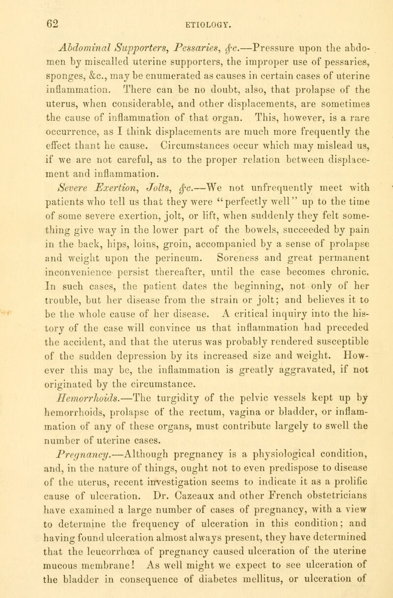 Abdominal Supporters, Pessaries, fyc.—Pressure upon the abdo- men by miscalled uterine supporters, the improper use of pessaries, sponges, &c, may be enumerated as causes in certain cases of uterine inflammation. There can be no doubt, also, that prolapse of the uterus, when considerable, and other displacements, are sometimes the cause of inflammation of that organ. This, however, is a rare occurrence, as I think displacements are much more frequently the effect thant he cause. Circumstances occur which may mislead us, if we are not careful, as to the proper relation between displace- ment and inflammation. Severe Exertion, Jolts, ^c.—We not unfrequently meet with patients who tell us that they were perfectly well up to the time of some severe exertion, jolt, or lift, when suddenly they felt some- thing give way in the lower part of the bowels, succeeded by pain in the back, hips, loins, groin, accompanied by a sense of prolapse and weight upon the perineum. Soreness and great permanent inconvenience persist thereafter, until the case becomes chronic. In such cases, the patient dates the beginning, not only of her trouble, but her disease from the strain or jolt; and believes it to be the whole cause of her disease. A critical inquiry into the his- tory of the case will convince us that inflammation had preceded the accident, and that the uterus was probably rendered susceptible of the sudden depression by its increased size and weight. How- ever this may be, the inflammation is greatly aggravated, if not originated by the circumstance. Hemorrhoids.—The turgidity of the pelvic vessels kept up by hemorrhoids, prolapse of the rectum, vagina or bladder, or inflam- mation of any of these organs, must contribute largely to swell the number of uterine cases. Pregnancy.—Although pregnancy is a physiological condition, and, in the nature of things, ought not to even predispose to disease of the uterus, recent investigation seems to indicate it as a prolific cause of ulceration. Dr. Cazeaux and other French obstetricians have examined a large number of cases of pregnancy, with a view to determine the frequency of ulceration in this condition; and having found ulceration almost always present, they have determined that the leucorrhoea of pregnancy caused ulceration of the uterine mucous membrane! As well might we expect to see ulceration of the bladder in consequence of diabetes mellitus, or ulceration of