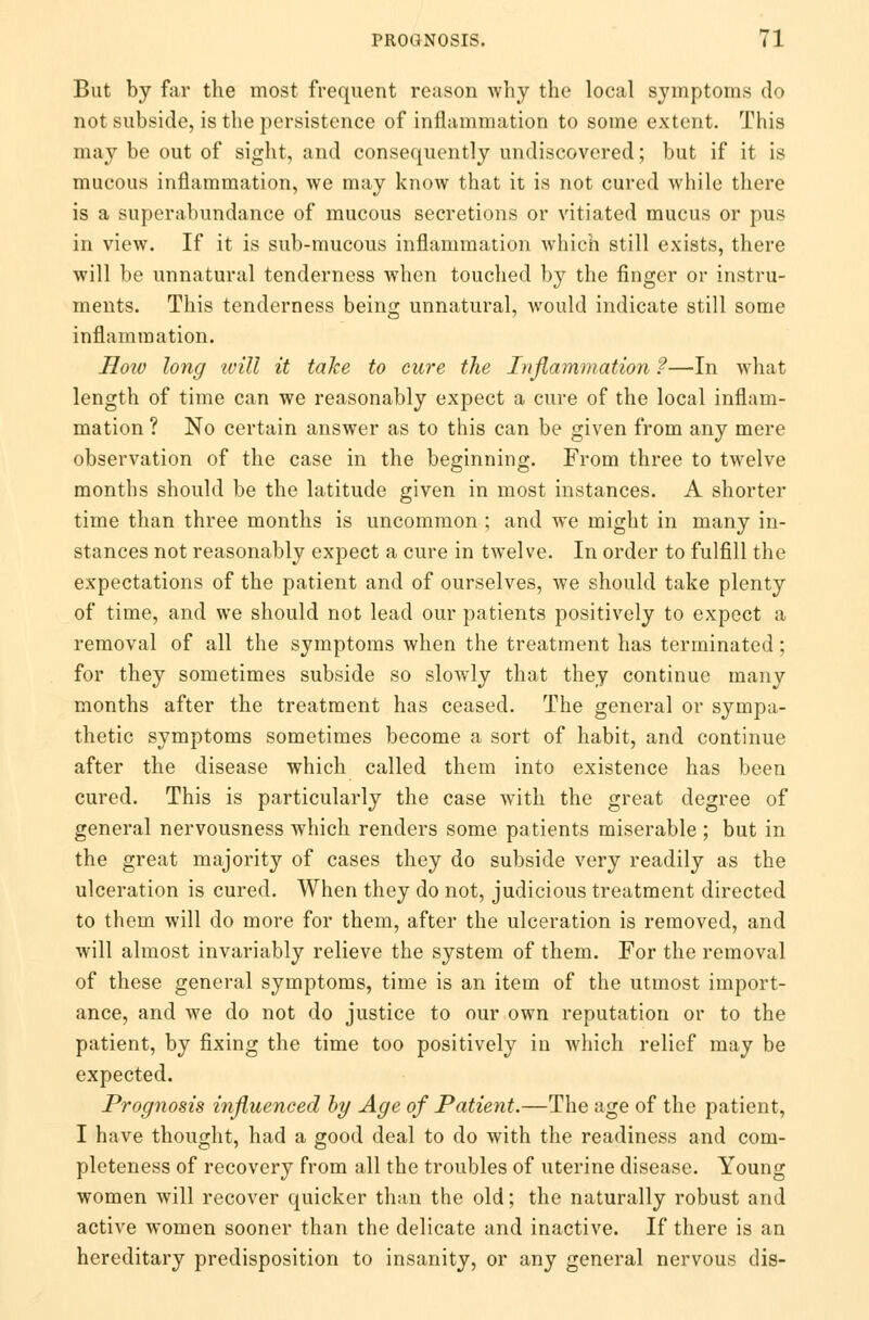 But by far the most frequent reason why the local symptoms do not subside, is the persistence of inflammation to some extent. This may be out of sight, and consequently undiscovered; but if it is mucous inflammation, we may know that it is not cured while there is a superabundance of mucous secretions or vitiated mucus or pus in view. If it is sub-mucous inflammation which still exists, there will be unnatural tenderness when touched by the finger or instru- ments. This tenderness being unnatural, would indicate still some inflammation. How long ivill it take to cure the Inflammation ?—In what length of time can we reasonably expect a cure of the local inflam- mation ? No certain answer as to this can be given from any mere observation of the case in the beginning. From three to twelve months should be the latitude given in most instances. A shorter time than three months is uncommon ; and we might in many in- stances not reasonably expect a cure in twelve. In order to fulfill the expectations of the patient and of ourselves, we should take plenty of time, and we should not lead our patients positively to expect a removal of all the symptoms when the treatment has terminated; for they sometimes subside so slowly that they continue many months after the treatment has ceased. The general or sympa- thetic symptoms sometimes become a sort of habit, and continue after the disease which called them into existence has been cured. This is particularly the case with the great degree of general nervousness which renders some patients miserable ; but in the great majority of cases they do subside very readily as the ulceration is cured. When they do not, judicious treatment directed to them will do more for them, after the ulceration is removed, and will almost invariably relieve the system of them. For the removal of these general symptoms, time is an item of the utmost import- ance, and we do not do justice to our own reputation or to the patient, by fixing the time too positively in which relief may be expected. Prognosis influenced by Age of Patient.—The age of the patient, I have thought, had a good deal to do with the readiness and com- pleteness of recovery from all the troubles of uterine disease. Young women will recover quicker than the old; the naturally robust and active women sooner than the delicate and inactive. If there is an hereditary predisposition to insanity, or any general nervous dis-