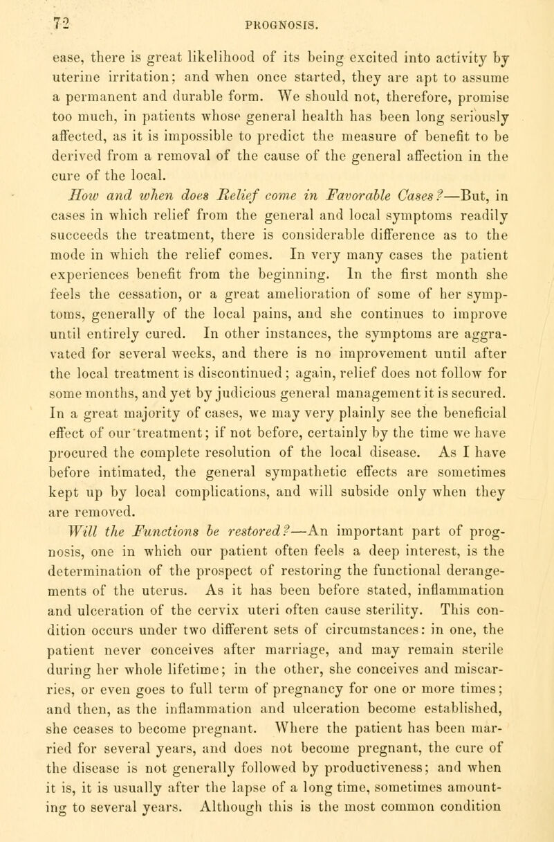 ease, there is great likelihood of its being excited into activity by uterine irritation; and when once started, they are apt to assume a permanent and durable form. We should not, therefore, promise too much, in patients whose general health has been long seriously affected, as it is impossible to predict the measure of benefit to be derived from a removal of the cause of the general affection in the cure of the local. How and when does Relief come in Favorable Cases?—But, in cases in which relief from the general and local symptoms readily succeeds the treatment, there is considerable difference as to the mode in which the relief comes. In very many cases the patient experiences benefit from the beginning. In the first month she feels the cessation, or a great amelioration of some of her symp- toms, generally of the local pains, and she continues to improve until entirely cured. In other instances, the symptoms are aggra- vated for several weeks, and there is no improvement until after the local treatment is discontinued; again, relief does not follow for some months, and yet by judicious general management it is secured. In a great majority of cases, we may very plainly see the beneficial effect of our treatment; if not before, certainly by the time we have procured the complete resolution of the local disease. As I have before intimated, the general sympathetic effects are sometimes kept up by local complications, and will subside only when they are removed. Will the Functions be restored?—An important part of prog- nosis, one in which our patient often feels a deep interest, is the determination of the prospect of restoring the functional derange- ments of the uterus. As it has been before stated, inflammation and ulceration of the cervix uteri often cause sterility. This con- dition occurs under two different sets of circumstances: in one, the patient never conceives after marriage, and may remain sterile during her whole lifetime; in the other, she conceives and miscar- ries, or even goes to full term of pregnancy for one or more times; and then, as the inflammation and ulceration become established, she ceases to become pregnant. Where the patient has been mar- ried for several years, and does not become pregnant, the cure of the disease is not generally followed by productiveness; and when it is, it is usually after the lapse of a long time, sometimes amount- ing to several years. Although this is the most common condition