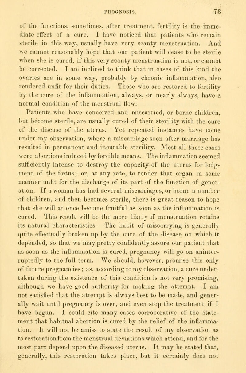 of the functions, sometimes, after treatment, fertility is the imme- diate effect of a cure. I have noticed that patients who remain sterile in this way, usually have very scanty menstruation. And we cannot reasonably hope that our patient will cease to be sterile when she is cured, if this very scanty menstruation is not, or cannot be corrected. I am inclined to think that in cases of this kind the ovaries are in some way, probably by chronic inflammation, also rendered unfit for their duties. Those who are restored to fertility by the cure of the inflammation, always, or nearly always, have a normal condition of the menstrual flow. Patients who have conceived and miscarried, or borne children, but become sterile, are usually cured of their sterility with the cure of the disease of the uterus. Yet repeated instances have come under my observation, where a miscarriage soon after marriage has resulted in permanent and incurable sterility. Most all these cases were abortions induced by forcible means. The inflammation seemed sufficiently intense to destroy the capacity of the uterus for lodg- ment of the foetus; or, at any rate, to render that organ in some manner unfit for the discharge of its part of the function of gener- ation. If a woman has had several miscarriages, or borne a number of children, and then becomes sterile, there is great reason to hope that she will at once become fruitful as soon as the inflammation is cured. This result will be the more likely if menstruation retains its natural characteristics. The habit of miscarrying is generally quite effectually broken up by the cure of the disease on which it depended, so that we may pretty confidently assure our patient that as soon as the inflammation is cured, pregnancy will go on uninter- ruptedly to the full term. We should, however, promise this only of future pregnancies; as, according to my observation, a cure under- taken during the existence of this condition is not very promising, although we have good authority for making the attempt. I am not satisfied that the attempt is always best to be made, and gener- ally wait until pregnancy is over, and even stop the treatment if I have begun. I could cite many cases corroborative of the state- ment that habitual abortion is cured by the relief of the inflamma- tion. It will not be amiss to state the result of my observation as to restoration from the menstrual deviations which attend, and for the most part depend upon the diseased uterus. It may be stated that, generally, this restoration takes place, but it eertainly does not