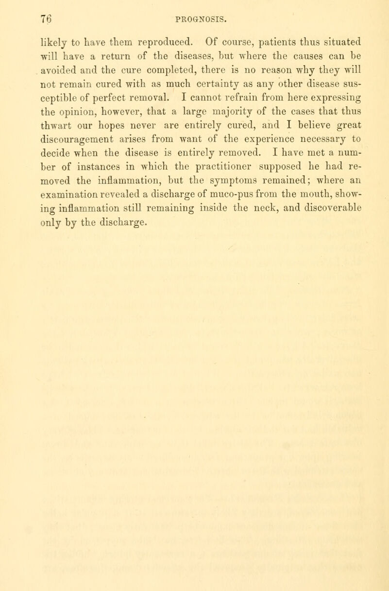 likely to have them reproduced. Of course, patients thus situated will have a return of the diseases, but where the causes can be avoided and the cure completed, there is no reason why they will not remain cured with as much certainty as any other disease sus- ceptible of perfect removal. I cannot refrain from here expressing the opinion, however, that a large majority of the cases that thus thwart our hopes never are entirely cured, and I believe great discouragement arises from want of the experience necessary to decide when the disease is entirely removed. I have met a num- ber of instances in which the practitioner supposed he had re- moved the inflammation, but the symptoms remained; where an examination revealed a discharge of muco-pus from the mouth, show- ing inflammation still remaining inside the neck, and discoverable only by the discharge.