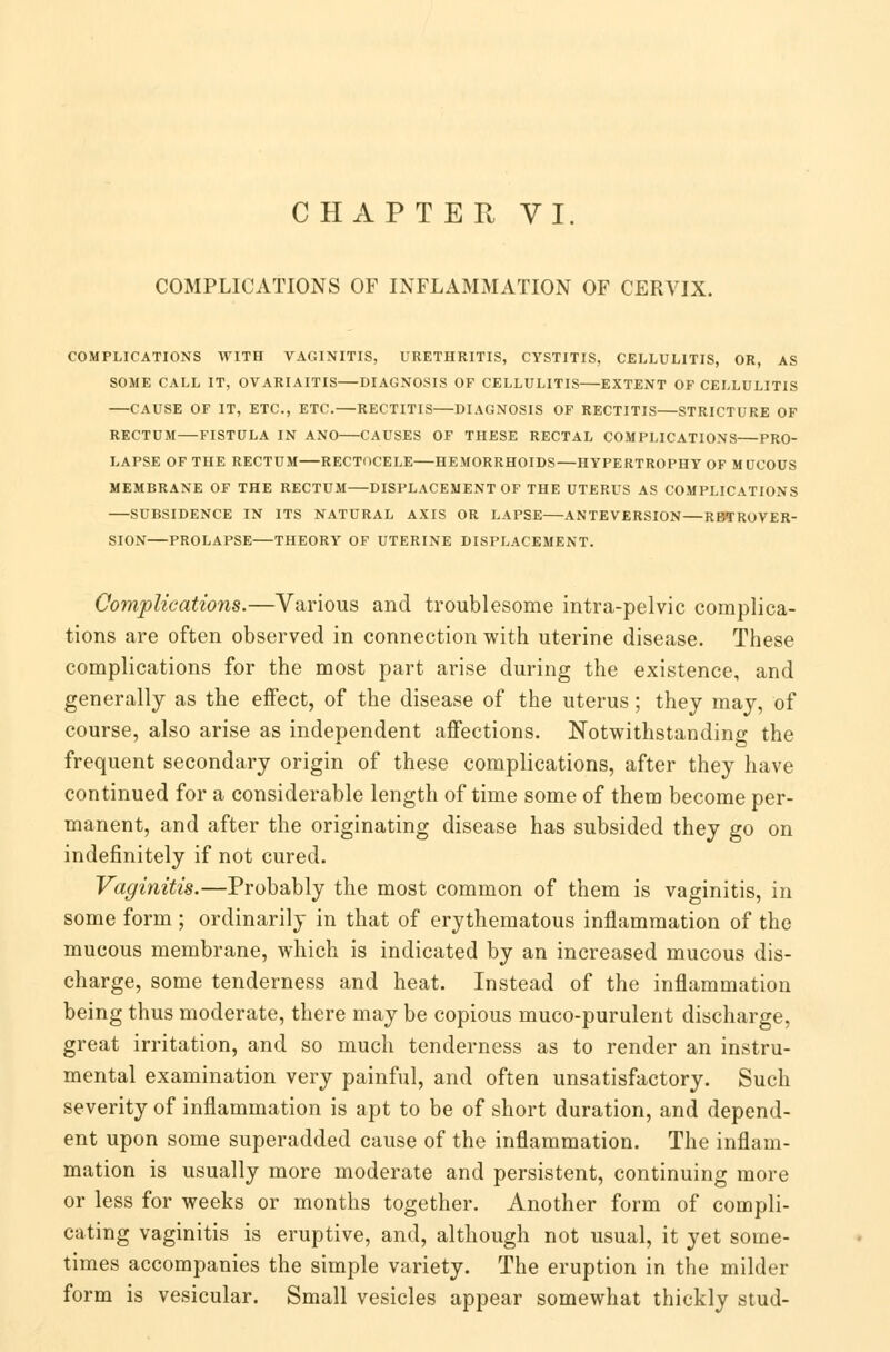 CHAPTER VI. COMPLICATIONS OF INFLAMMATION OF CERVIX. COMPLICATIONS WITH VAGINITIS, URETHRITIS, CYSTITIS, CELLULITIS, OR, AS SOME CALL IT, OVARIAITIS DIAGNOSIS OP CELLULITIS EXTENT OF CELLULITIS CAUSE OF IT, ETC., ETC.—RECTITIS DIAGNOSIS OF RECTITIS STRICTURE OF RECTUM FISTULA IN ANO CAUSES OF THESE RECTAL COMPLICATIONS PRO- LAPSE OF THE RECTUM RECTOCELE HEMORRHOIDS—HYPERTROPHY OF MUCOUS MEMBRANE OF THE RECTUM DISPLACEMENT OF THE UTERUS AS COMPLICATIONS SUBSIDENCE IN ITS NATURAL AXIS OR LAPSE ANTEVERSION—RETROVER- SION PROLAPSE THEORY OF UTERINE DISPLACEMENT. Complications.—Various and troublesome intra-pelvic complica- tions are often observed in connection with uterine disease. These complications for the most part arise during the existence, and generally as the effect, of the disease of the uterus; they may, of course, also arise as independent affections. Notwithstanding the frequent secondary origin of these complications, after they have continued for a considerable length of time some of them become per- manent, and after the originating disease has subsided they go on indefinitely if not cured. Vaginitis.—Probably the most common of them is vaginitis, in some form ; ordinarily in that of erythematous inflammation of the mucous membrane, which is indicated by an increased mucous dis- charge, some tenderness and heat. Instead of the inflammation being thus moderate, there may be copious muco-purulent discharge, great irritation, and so much tenderness as to render an instru- mental examination very painful, and often unsatisfactory. Such severity of inflammation is apt to be of short duration, and depend- ent upon some superadded cause of the inflammation. The inflam- mation is usually more moderate and persistent, continuing more or less for weeks or months together. Another form of compli- cating vaginitis is eruptive, and, although not usual, it yet some- times accompanies the simple variety. The eruption in the milder form is vesicular. Small vesicles appear somewhat thickly stud-