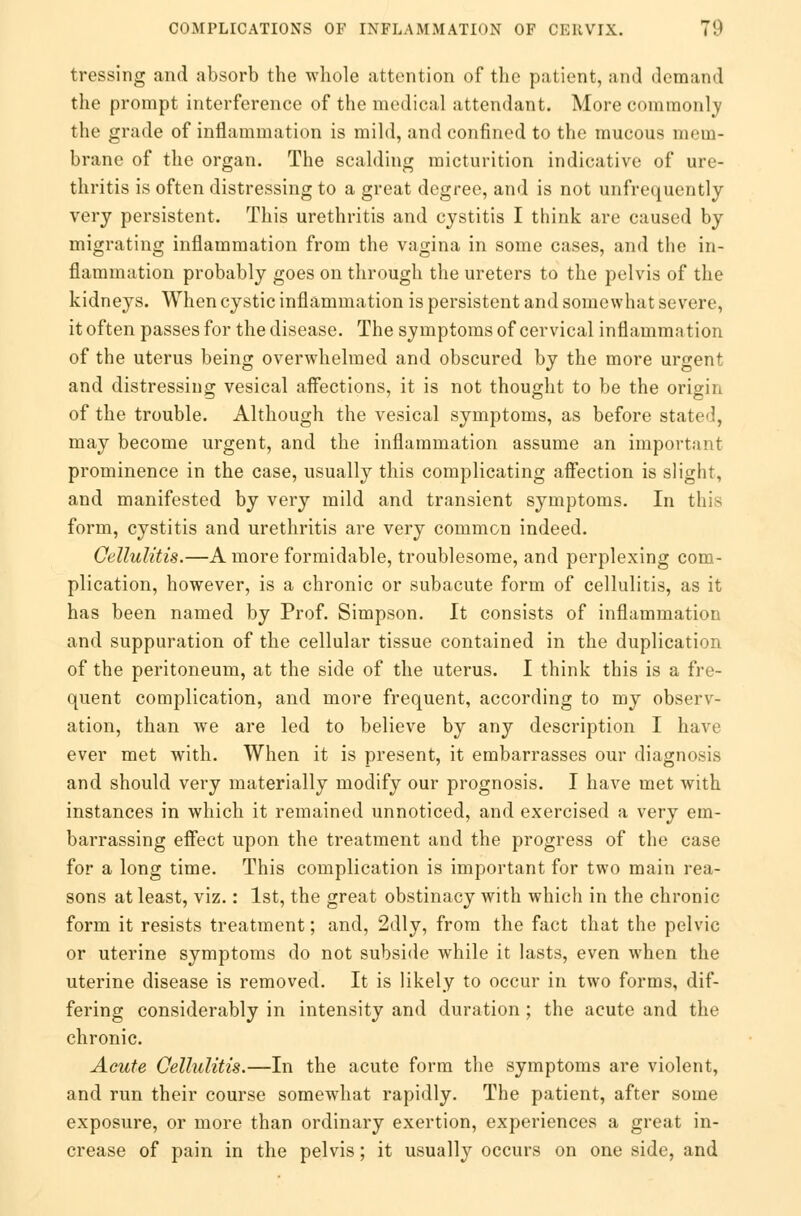 tressing and absorb the whole attention of the patient, and demand the prompt interference of the medical attendant. More commonly the grade of inflammation is mild, and confined to the mucous mem- brane of the organ. The scalding micturition indicative of ure- thritis is often distressing to a great degree, and is not unfrequently very persistent. This urethritis and cystitis I think are caused by migrating inflammation from the vagina in some cases, and the in- flammation probably goes on through the ureters to the pelvis of the kidneys. When cystic inflammation is persistent and somewhat severe, it often passes for the disease. The symptoms of cervical inflammation of the uterus being overwhelmed and obscured by the more urgent and distressing vesical affections, it is not thought to be the origin of the trouble. Although the vesical symptoms, as before stated, may become urgent, and the inflammation assume an important prominence in the case, usually this complicating affection is slight, and manifested by very mild and transient symptoms. In this form, cystitis and urethritis are very common indeed. Cellulitis.—A more formidable, troublesome, and perplexing com- plication, however, is a chronic or subacute form of cellulitis, as it has been named by Prof. Simpson. It consists of inflammation and suppuration of the cellular tissue contained in the duplication of the peritoneum, at the side of the uterus. I think this is a fre- quent complication, and more frequent, according to my observ- ation, than we are led to believe by any description I have ever met with. When it is present, it embarrasses our diagnosis and should very materially modify our prognosis. I have met with instances in which it remained unnoticed, and exercised a very em- barrassing effect upon the treatment and the progress of the case for a long time. This complication is important for two main rea- sons at least, viz.: 1st, the great obstinacy with which in the chronic form it resists treatment; and, 2dly, from the fact that the pelvic or uterine symptoms do not subside while it lasts, even when the uterine disease is removed. It is likely to occur in two forms, dif- fering considerably in intensity and duration ; the acute and the chronic. Acute Cellulitis.—In the acute form the symptoms are violent, and run their course somewhat rapidly. The patient, after some exposure, or more than ordinary exertion, experiences a great in- crease of pain in the pelvis; it usually occurs on one side, and