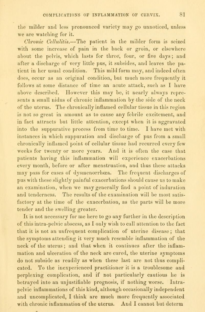 the milder and less pronounced variety may go unnoticed, unless ■we are watching for it. Chronic Cellulitis.—The patient in the milder form is seized with some increase of pain in the back or groin, or elsewhere about the pelvis, which lasts for three, four, or five days; and after a discharge of very little pus, it subsides, and leaves the pa- tient in her usual condition. This mild form may, and indeed often does, occur as an original condition, but much more frequently it follows at some distance of time an acute attack, such as I have above described. However this may be, it nearly always repre- sents a small nidus of chronic inflammation by the side of the neck of the uterus. The chronically inflamed cellular tissue in this region is not so great in amount as to cause any febrile excitement, and in fact attracts but little attention, except when it is aggravated into the suppurative process from time to time. I have met with instances in which suppuration and discharge of pus from a small chronically inflamed point of cellular tissue had recurred every few weeks for twenty or more years. And it is often the case that patients having this inflammation will experience exacerbations every month, before or after menstruation, and thus these attacks may pass for cases of dysmenorrhcea. The frequent discharges of pus with these slightly painful exacerbations should cause us to make an examination, when we may generally find a point of induration and tenderness. The results of the examination will be most satis- factory at the time of the exacerbation, as the parts will be more tender and the swelling greater. It is not necessary for me here to go any further in the description of this intra-pelvic abscess, as I only wish to call attention to the fact that it is not an unfrequent complication of uterine disease ; that the symptoms attending it very much resemble inflammation of the neck of the uterus; and that when it continues after the inflam- mation and ulceration of the neck are cured, the uterine symptoms do not subside as readily as when these last are not thus compli- cated. To the inexperienced practitioner it is a troublesome and perplexing complication, and if not particularly cautious he is betrayed into an unjustifiable prognosis, if nothing worse. Intra- pelvic inflammations of this kind, although occasionally independent and uncomplicated, I think are much more frequently associated with chronic inflammation of the uterus. And I cannot but determ